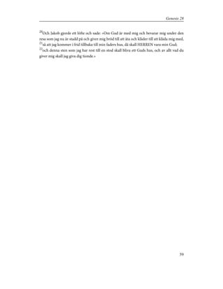 20
Och Jakob gjorde ett löfte och sade: »Om Gud är med mig och bevarar mig under den
resa som jag nu är stadd på och giver mig bröd till att äta och kläder till att kläda mig med,
21
så att jag kommer i frid tillbaka till min faders hus, då skall HERREN vara min Gud;
22
och denna sten som jag har rest till en stod skall bliva ett Guds hus, och av allt vad du
giver mig skall jag giva dig tionde.»
59
Genesis 28
 