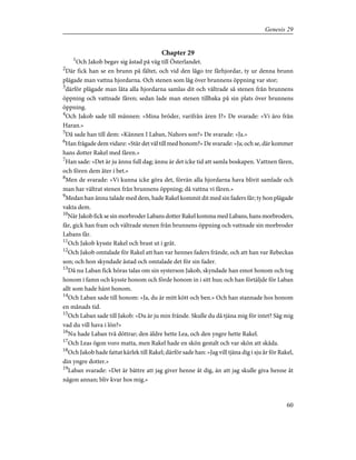 Chapter 29
1
Och Jakob begav sig åstad på väg till Österlandet.
2
Där fick han se en brunn på fältet, och vid den lågo tre fårhjordar, ty ur denna brunn
plägade man vattna hjordarna. Och stenen som låg över brunnens öppning var stor;
3
därför plägade man låta alla hjordarna samlas dit och vältrade så stenen från brunnens
öppning och vattnade fåren; sedan lade man stenen tillbaka på sin plats över brunnens
öppning.
4
Och Jakob sade till männen: »Mina bröder, varifrån ären I?» De svarade: »Vi äro från
Haran.»
5
Då sade han till dem: »Kännen I Laban, Nahors son?» De svarade: »Ja.»
6
Han frågade dem vidare: »Står det väl till med honom?» De svarade: »Ja; och se, där kommer
hans dotter Rakel med fåren.»
7
Han sade: »Det är ju ännu full dag; ännu är det icke tid att samla boskapen. Vattnen fåren,
och fören dem åter i bet.»
8
Men de svarade: »Vi kunna icke göra det, förrän alla hjordarna hava blivit samlade och
man har vältrat stenen från brunnens öppning; då vattna vi fåren.»
9
Medan han ännu talade med dem, hade Rakel kommit dit med sin faders får; ty hon plägade
vakta dem.
10
NärJakobficksesinmorbroderLabansdotterRakelkommamedLabans,hansmorbroders,
får, gick han fram och vältrade stenen från brunnens öppning och vattnade sin morbroder
Labans får.
11
Och Jakob kysste Rakel och brast ut i gråt.
12
Och Jakob omtalade för Rakel att han var hennes faders frände, och att han var Rebeckas
son; och hon skyndade åstad och omtalade det för sin fader.
13
Då nu Laban fick höras talas om sin systerson Jakob, skyndade han emot honom och tog
honom i famn och kysste honom och förde honom in i sitt hus; och han förtäljde för Laban
allt som hade hänt honom.
14
Och Laban sade till honom: »Ja, du är mitt kött och ben.» Och han stannade hos honom
en månads tid.
15
Och Laban sade till Jakob: »Du är ju min frände. Skulle du då tjäna mig för intet? Säg mig
vad du vill hava i lön?»
16
Nu hade Laban två döttrar; den äldre hette Lea, och den yngre hette Rakel.
17
Och Leas ögon voro matta, men Rakel hade en skön gestalt och var skön att skåda.
18
Och Jakob hade fattat kärlek till Rakel; därför sade han: »Jag vill tjäna dig i sju år för Rakel,
din yngre dotter.»
19
Laban svarade: »Det är bättre att jag giver henne åt dig, än att jag skulle giva henne åt
någon annan; bliv kvar hos mig.»
60
Genesis 29
 
