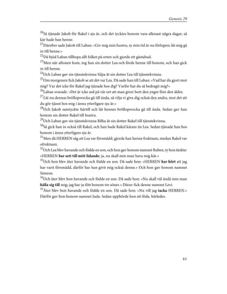 20
Så tjänade Jakob för Rakel i sju år, och det tycktes honom vara allenast några dagar; så
kär hade han henne.
21
Därefter sade Jakob till Laban: »Giv mig min hustru, ty min tid är nu förlupen; låt mig gå
in till henne.»
22
Då bjöd Laban tillhopa allt folket på orten och gjorde ett gästabud.
23
Men när aftonen kom, tog han sin dotter Lea och förde henne till honom, och han gick
in till henne.
24
Och Laban gav sin tjänstekvinna Silpa åt sin dotter Lea till tjänstekvinna.
25
Om morgonen fick Jakob se att det var Lea. Då sade han till Laban: »Vad har du gjort mot
mig? Var det icke för Rakel jag tjänade hos dig? Varför har du så bedragit mig?»
26
Laban svarade: »Det är icke sed på vår ort att man giver bort den yngre före den äldre.
27
Låt nu dennas bröllopsvecka gå till ända, så vilja vi giva dig också den andra, mot det att
du gör tjänst hos mig i ännu ytterligare sju år.»
28
Och Jakob samtyckte härtill och lät hennes bröllopsvecka gå till ända. Sedan gav han
honom sin dotter Rakel till hustru.
29
Och Laban gav sin tjänstekvinna Bilha åt sin dotter Rakel till tjänstekvinna.
30
Så gick han in också till Rakel, och han hade Rakel kärare än Lea. Sedan tjänade han hos
honom i ännu ytterligare sju år.
31
Men då HERREN såg att Lea var försmådd, gjorde han henne fruktsam, medan Rakel var
ofruktsam.
32
Och Lea blev havande och födde en son, och hon gav honom namnet Ruben, ty hon tänkte:
»HERREN har sett till mitt lidande; ja, nu skall min man hava mig kär.»
33
Och hon blev åter havande och födde en son. Då sade hon: »HERREN har hört att jag
har varit försmådd, därför har han givit mig också denne.» Och hon gav honom namnet
Simeon.
34
Och åter blev hon havande och födde en son. Då sade hon: »Nu skall väl ändå min man
hålla sig till mig; jag har ju fött honom tre söner.» Därav fick denne namnet Levi.
35
Åter blev hon havande och födde en son. Då sade hon: »Nu vill jag tacka HERREN.»
Därför gav hon honom namnet Juda. Sedan upphörde hon att föda. härledes.
61
Genesis 29
 