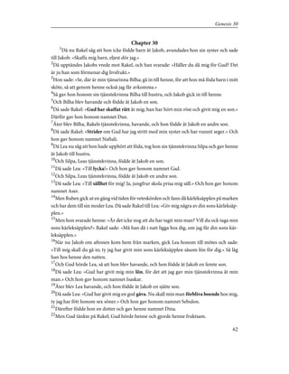 Chapter 30
1
Då nu Rakel såg att hon icke födde barn åt Jakob, avundades hon sin syster och sade
till Jakob: »Skaffa mig barn, eljest dör jag.»
2
Då upptändes Jakobs vrede mot Rakel, och han svarade: »Håller du då mig för Gud? Det
är ju han som förmenar dig livsfrukt.»
3
Hon sade: »Se, där är min tjänarinna Bilha; gå in till henne, för att hon må föda barn i mitt
sköte, så att genom henne också jag får avkomma.»
4
Så gav hon honom sin tjänstekvinna Bilha till hustru, och Jakob gick in till henne.
5
Och Bilha blev havande och födde åt Jakob en son.
6
Då sade Rakel: »Gud har skaffat rätt åt mig; han har hört min röst och givit mig en son.»
Därför gav hon honom namnet Dan.
7
Åter blev Bilha, Rakels tjänstekvinna, havande, och hon födde åt Jakob en andre son.
8
Då sade Rakel: »Strider om Gud har jag stritt med min syster och har vunnit seger.» Och
hon gav honom namnet Naftali.
9
Då Lea nu såg att hon hade upphört att föda, tog hon sin tjänstekvinna Silpa och gav henne
åt Jakob till hustru.
10
Och Silpa, Leas tjänstekvinna, födde åt Jakob en son.
11
Då sade Lea: »Till lycka!» Och hon gav honom namnet Gad.
12
Och Silpa, Leas tjänstekvinna, födde åt Jakob en andre son.
13
Då sade Lea: »Till sällhet för mig! Ja, jungfrur skola prisa mig säll.» Och hon gav honom
namnet Aser.
14
Men Ruben gick ut en gång vid tiden för veteskörden och fann då kärleksäpplen på marken
och bar dem till sin moder Lea. Då sade Rakel till Lea: »Giv mig några av din sons kärleksäp-
plen.»
15
Men hon svarade henne: »Är det icke nog att du har tagit min man? Vill du ock taga min
sons kärleksäpplen?» Rakel sade: »Må han då i natt ligga hos dig, om jag får din sons kär-
leksäpplen.»
16
När nu Jakob om aftonen kom hem från marken, gick Lea honom till mötes och sade:
»Till mig skall du gå in; ty jag har givit min sons kärleksäpplen såsom lön för dig.» Så låg
han hos henne den natten.
17
Och Gud hörde Lea, så att hon blev havande, och hon födde åt Jakob en femte son.
18
Då sade Lea: »Gud har givit mig min lön, för det att jag gav min tjänstekvinna åt min
man.» Och hon gav honom namnet Isaskar.
19
Åter blev Lea havande, och hon födde åt Jakob en sjätte son.
20
Då sade Lea: »Gud har givit mig en god gåva. Nu skall min man förbliva boende hos mig,
ty jag har fött honom sex söner.» Och hon gav honom namnet Sebulon.
21
Därefter födde hon en dotter och gav henne namnet Dina.
22
Men Gud tänkte på Rakel; Gud hörde henne och gjorde henne fruktsam.
62
Genesis 30
 