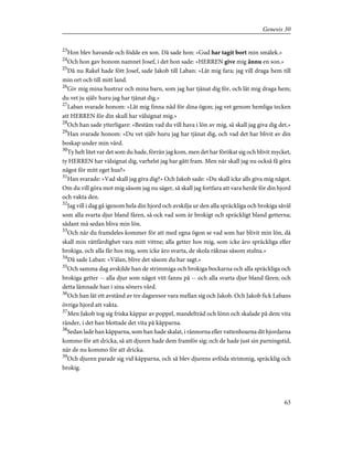 23
Hon blev havande och födde en son. Då sade hon: »Gud har tagit bort min smälek.»
24
Och hon gav honom namnet Josef, i det hon sade: »HERREN give mig ännu en son.»
25
Då nu Rakel hade fött Josef, sade Jakob till Laban: »Låt mig fara; jag vill draga hem till
min ort och till mitt land.
26
Giv mig mina hustrur och mina barn, som jag har tjänat dig för, och låt mig draga hem;
du vet ju själv huru jag har tjänat dig.»
27
Laban svarade honom: »Låt mig finna nåd för dina ögon; jag vet genom hemliga tecken
att HERREN för din skull har välsignat mig.»
28
Och han sade ytterligare: »Bestäm vad du vill hava i lön av mig, så skall jag giva dig det.»
29
Han svarade honom: »Du vet själv huru jag har tjänat dig, och vad det har blivit av din
boskap under min vård.
30
Ty helt litet var det som du hade, förrän jag kom, men det har förökat sig och blivit mycket,
ty HERREN har välsignat dig, varhelst jag har gått fram. Men när skall jag nu också få göra
något för mitt eget hus?»
31
Han svarade: »Vad skall jag giva dig?» Och Jakob sade: »Du skall icke alls giva mig något.
Om du vill göra mot mig såsom jag nu säger, så skall jag fortfara att vara herde för din hjord
och vakta den.
32
Jag vill i dag gå igenom hela din hjord och avskilja ur den alla spräckliga och brokiga såväl
som alla svarta djur bland fåren, så ock vad som är brokigt och spräckligt bland getterna;
sådant må sedan bliva min lön.
33
Och när du framdeles kommer för att med egna ögon se vad som har blivit min lön, då
skall min rättfärdighet vara mitt vittne; alla getter hos mig, som icke äro spräckliga eller
brokiga, och alla får hos mig, som icke äro svarta, de skola räknas såsom stulna.»
34
Då sade Laban: »Välan, blive det såsom du har sagt.»
35
Och samma dag avskilde han de strimmiga och brokiga bockarna och alla spräckliga och
brokiga getter -- alla djur som något vitt fanns på -- och alla svarta djur bland fåren; och
detta lämnade han i sina söners vård.
36
Och han lät ett avstånd av tre dagsresor vara mellan sig och Jakob. Och Jakob fick Labans
övriga hjord att vakta.
37
Men Jakob tog sig friska käppar av poppel, mandelträd och lönn och skalade på dem vita
ränder, i det han blottade det vita på käpparna.
38
Sedan lade han käpparna, som han hade skalat, i rännorna eller vattenhoarna dit hjordarna
kommo för att dricka, så att djuren hade dem framför sig; och de hade just sin parningstid,
när de nu kommo för att dricka.
39
Och djuren parade sig vid käpparna, och så blev djurens avföda strimmig, spräcklig och
brokig.
63
Genesis 30
 