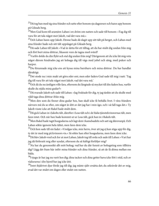 23
Då tog han med sig sina fränder och satte efter honom sju dagsresor och hann upp honom
på Gileads berg.
24
Men Gud kom till araméen Laban i en dröm om natten och sade till honom: »Tag dig till
vara för att tala något mot Jakob, vad det vara må.»
25
Och Laban hann upp Jakob. Denne hade då slagit upp sitt tält på berget, och Laban med
sina fränder hade ock sitt tält uppslaget på Gileads berg.
26
Då sade Laban till Jakob: »Vad är detta för ett tilltag, att du har stulit dig undan från mig
och fört bort mina döttrar, likasom vore de tagna med svärd?
27
Varför dolde du din flykt och stal dig undan från mig? Därigenom att du icke lät mig veta
något därom hindrades jag att ledsaga dig till vägs med jubel och sång, med pukor och
harpor.
28
Du förunnade mig icke ens att kyssa mina barnbarn och mina döttrar. Du har handlat
dåraktigt.
29
Det stode nu i min makt att göra eder ont; men eder faders Gud sade till mig i natt: 'Tag
dig till vara för att tala något mot Jakob, vad det vara må.'
30
Och då du nu äntligen ville fara, eftersom du längtade så mycket till din faders hus, varför
skulle du stjäla mina gudar?»
31
Då svarade Jakob och sade till Laban: »Jag fruktade för dig, ty jag tänkte att du skulle med
våld taga dina döttrar ifrån mig.
32
Men den som du finner dina gudar hos, han skall icke få behålla livet. I våra fränders
närvaro må du se efter, om något är ditt av det jag har i min ägo, och i så fall taga det.» Ty
Jakob visste icke att Rakel hade stulit dem.
33
Då gick Laban in i Jakobs tält, därefter i Leas tält och i de båda tjänstekvinnornas tält, men
fann intet. Och när han hade kommit ut ur Leas tält, gick han in i Rakels tält.
34
Men Rakel hade tagit husgudarna och lagt dem i kamelsadeln och satt sig därovanpå. Och
Laban sökte igenom hela tältet, men fann dem icke.
35
Och hon sade till sin fader: »Vredgas icke, min herre, över att jag ej kan stiga upp för dig,
ty det är med mig på kvinnors vis.» Så sökte han efter husgudarna, men fann dem icke.
36
Då blev Jakob vred och for ut mot Laban; Jakob tog till orda och sade till Laban: »Vari har
jag då förbrutit mig eller syndat, eftersom du så häftigt förföljer mig?
37
Nu har du genomsökt allt mitt bohag; vad har du där funnit av bohagsting som tillhöra
dig? Lägg det fram här inför mina fränder och dina fränder, så att de få döma mellan oss
båda.
38
I tjugu år har jag nu varit hos dig; dina tackor och dina getter hava icke fött i otid, och av
vädurarna i din hjord har jag icke ätit.
39
Intet ihjälrivet djur förde jag till dig; jag måste själv ersätta det; du utkrävde det av mig,
evad det var stulet om dagen eller stulet om natten.
66
Genesis 31
 