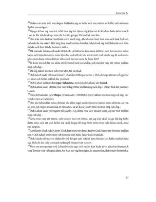 40
Sådan var min lott: om dagen förtärdes jag av hetta och om natten av köld, och sömnen
flydde mina ögon.
41
I tjugu år har jag nu varit i ditt hus; jag har tjänat dig i fjorton år för dina båda döttrar och
i sex år för din boskap, men du har tio gånger förändrat min lön.
42
Om icke min faders Gud hade varit med mig, Abrahams Gud, han som ock Isak fruktar,
så hade du nu säkert låtit mig fara med tomma händer. Men Gud såg mitt lidande och min
möda, och han fällde domen i natt.»
43
Då svarade Laban och sade till Jakob: »Döttrarna äro mina döttrar, och barnen äro mina
barn, och hjordarna äro mina hjordar, och allt det du ser är mitt; vad skulle jag då nu kunna
göra mot dessa mina döttrar eller mot barnen som de hava fött?
44
Så kom nu och låt oss sluta ett förbund med varandra, och må det vara ett vittne mellan
mig och dig.»
45
Då tog Jakob en sten och reste den till en stod.
46
Och Jakob sade till sina fränder: »Samlen tillhopa stenar.» Och de togo stenar och gjorde
ett röse och höllo måltid där på röset.
47
Och Laban kallade det Jegar-Sahaduta, men Jakob kallade det Galed.
48
Och Laban sade: »Detta röse vare i dag vittne mellan mig och dig.» Därav fick det namnet
Galed;
49
men det kallades ock Mispa, ty han sade: »HERREN vare väktare mellan mig och dig, när
vi icke mer se varandra.
50
Om du behandlar mina döttrar illa eller tager andra hustrur jämte mina döttrar, så vet,
att om ock ingen människa är tillstädes, så är dock Gud vittne mellan mig och dig.»
51
Och Laban sade ytterligare till Jakob: »Se, detta röse och stoden som jag har rest mellan
mig och dig --
52
detta röse vare ett vittne, och stoden vare ett vittne, att jag icke skall draga till dig förbi
detta röse, och att icke heller du skall draga till mig förbi detta röse och denna stod, med
ont uppsåt.
53
Abrahams Gud och Nahors Gud, han som var deras faders Gud, han vare domare mellan
oss.» Och Jakob svor eden vid honom som hans fader Isak fruktade.
54
Och Jakob offrade ett slaktoffer på berget och inbjöd sina fränder att hålla måltid med
sig. Och de åto och stannade sedan på berget över natten.
55
Men om morgonen stod Laban bittida upp, och sedan han hade kysst sina barnbarn och
sina döttrar och välsignat dem, for han sin väg hem igen. är arameiska, det senare hebreiska.
67
Genesis 31
 