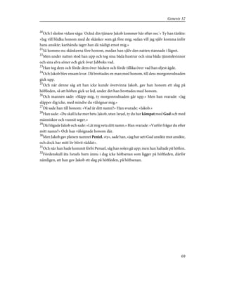 20
Och I skolen vidare säga: 'Också din tjänare Jakob kommer här efter oss.'» Ty han tänkte:
»Jag vill blidka honom med de skänker som gå före mig; sedan vill jag själv komma inför
hans ansikte; kanhända tager han då nådigt emot mig.»
21
Så kommo nu skänkerna före honom, medan han själv den natten stannade i lägret.
22
Men under natten stod han upp och tog sina båda hustrur och sina båda tjänstekvinnor
och sina elva söner och gick över Jabboks vad.
23
Han tog dem och förde dem över bäcken och förde tillika över vad han eljest ägde.
24
Och Jakob blev ensam kvar. Då brottades en man med honom, till dess morgonrodnaden
gick upp.
25
Och när denne såg att han icke kunde övervinna Jakob, gav han honom ett slag på
höftleden, så att höften gick ur led, under det han brottades med honom.
26
Och mannen sade: »Släpp mig, ty morgonrodnaden går upp.» Men han svarade: »Jag
släpper dig icke, med mindre du välsignar mig.»
27
Då sade han till honom: »Vad är ditt namn?» Han svarade: »Jakob.»
28
Han sade: »Du skall icke mer heta Jakob, utan Israel, ty du har kämpat med Gud och med
människor och vunnit seger.»
29
Då frågade Jakob och sade: »Låt mig veta ditt namn.» Han svarade: »Varför frågar du efter
mitt namn?» Och han välsignade honom där.
30
Men Jakob gav platsen namnet Peniel, »ty», sade han, »jag har sett Gud ansikte mot ansikte,
och dock har mitt liv blivit räddat».
31
Och när han hade kommit förbi Penuel, såg han solen gå upp; men han haltade på höften.
32
Fördenskull äta Israels barn ännu i dag icke höftsenan som ligger på höftleden, därför
nämligen, att han gav Jakob ett slag på höftleden, på höftsenan.
69
Genesis 32
 