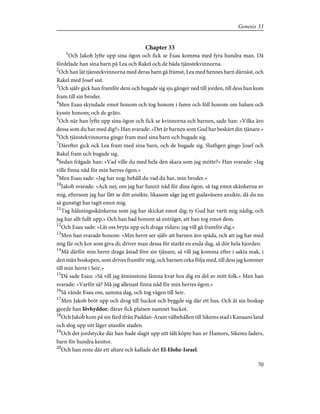 Chapter 33
1
Och Jakob lyfte upp sina ögon och fick se Esau komma med fyra hundra man. Då
fördelade han sina barn på Lea och Rakel och de båda tjänstekvinnorna.
2
Och han lät tjänstekvinnorna med deras barn gå främst, Lea med hennes barn därnäst, och
Rakel med Josef sist.
3
Och själv gick han framför dem och bugade sig sju gånger ned till jorden, till dess han kom
fram till sin broder.
4
Men Esau skyndade emot honom och tog honom i famn och föll honom om halsen och
kysste honom; och de gräto.
5
Och när han lyfte upp sina ögon och fick se kvinnorna och barnen, sade han: »Vilka äro
dessa som du har med dig?» Han svarade: »Det är barnen som Gud har beskärt din tjänare.»
6
Och tjänstekvinnorna gingo fram med sina barn och bugade sig.
7
Därefter gick ock Lea fram med sina barn, och de bugade sig. Slutligen gingo Josef och
Rakel fram och bugade sig.
8
Sedan frågade han: »Vad ville du med hela den skara som jag mötte?» Han svarade: »Jag
ville finna nåd för min herres ögon.»
9
Men Esau sade: »Jag har nog; behåll du vad du har, min broder.»
10
Jakob svarade: »Ack nej; om jag har funnit nåd för dina ögon, så tag emot skänkerna av
mig, eftersom jag har fått se ditt ansikte, likasom såge jag ett gudaväsens ansikte, då du nu
så gunstigt har tagit emot mig.
11
Tag hälsningsskänkerna som jag har skickat emot dig; ty Gud har varit mig nådig, och
jag har allt fullt upp.» Och han bad honom så enträget, att han tog emot dem.
12
Och Esau sade: »Låt oss bryta upp och draga vidare; jag vill gå framför dig.»
13
Men han svarade honom: »Min herre ser själv att barnen äro späda, och att jag har med
mig får och kor som giva di; driver man dessa för starkt en enda dag, så dör hela hjorden.
14
Må därför min herre draga åstad före sin tjänare, så vill jag komma efter i sakta mak, i
den mån boskapen, som drives framför mig, och barnen orka följa med, till dess jag kommer
till min herre i Seir.»
15
Då sade Esau: »Så vill jag åtminstone lämna kvar hos dig en del av mitt folk.» Men han
svarade: »Varför så? Må jag allenast finna nåd för min herres ögon.»
16
Så vände Esau om, samma dag, och tog vägen till Seir.
17
Men Jakob bröt upp och drog till Suckot och byggde sig där ett hus. Och åt sin boskap
gjorde han lövhyddor; därav fick platsen namnet Suckot.
18
Och Jakob kom på sin färd ifrån Paddan-Aram välbehållen till Sikems stad i Kanaans land
och slog upp sitt läger utanför staden.
19
Och det jordstycke där han hade slagit upp sitt tält köpte han av Hamors, Sikems faders,
barn för hundra kesitor.
20
Och han reste där ett altare och kallade det El-Elohe-Israel.
70
Genesis 33
 