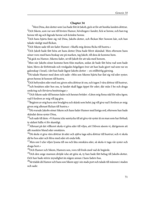 Chapter 34
1
Men Dina, den dotter som Lea hade fött åt Jakob, gick ut för att besöka landets döttrar.
2
Och Sikem, som var son till hivéen Hamor, hövdingen i landet, fick se henne, och han tog
henne till sig och lägrade henne och kränkte henne.
3
Och hans hjärta fäste sig vid Dina, Jakobs dotter, och flickan blev honom kär, och han
talade vänligt med flickan.
4
Och Sikem sade till sin fader Hamor: »Skaffa mig denna flicka till hustru.»
5
Och Jakob hade fått höra att hans dotter Dina hade blivit skändad. Men eftersom hans
söner voro med hans boskap ute på marken, teg Jakob, till dess de kommo hem.
6
Så gick nu Hamor, Sikems fader, ut till Jakob för att tala med honom.
7
Men när Jakobs söner kommo hem från marken, sedan de hade fått höra vad som hade
hänt, blevo de förbittrade och vredgades högeligen över att han hade gjort vad som var en
galenskap i Israel, i det han hade lägrat Jakobs dotter -- en otillbörlig gärning.
8
Då talade Hamor med dem och sade: »Min son Sikems hjärta har fäst sig vid eder syster;
given henne åt honom till hustru.
9
Och befrynden eder med oss; given edra döttrar åt oss, och tagen I våra döttrar till hustrur,
10
och bosätten eder hos oss, ty landet skall ligga öppet för eder; där mån I bo och draga
omkring och förvärva besittningar.»
11
Och Sikem sade till hennes fader och hennes bröder: »Låten mig finna nåd för edra ögon;
vad I fordren av mig vill jag giva.
12
Begären av mig huru stor brudgåva och skänk som helst; jag vill giva vad I fordren av mig;
given mig allenast flickan till hustru.»
13
Då svarade Jakobs söner Sikem och hans fader Hamor med listiga ord, eftersom han hade
skändat deras syster Dina,
14
och sade till dem: »Vi kunna icke samtycka till att giva vår syster åt en man som har förhud;
ty sådant hålla vi för skamligt.
15
Allenast på det villkoret skola vi göra eder till viljes, att I bliven såsom vi, därigenom att
allt mankön bland eder omskäres.
16
Då skola vi giva våra döttrar åt eder och själva taga edra döttrar till hustrur; och vi skola
då bo hos eder och bliva med eder ett enda folk.
17
Men om I icke viljen lyssna till oss och låta omskära eder, så skola vi taga vår syster och
draga bort.»
18
Och Hamor och Sikem, Hamors son, voro till freds med vad de begärde.
19
Och den unge mannen dröjde icke att göra så, ty han hade fått behag till Jakobs dotter.
Och han hade större myndighet än någon annan i hans faders hus.
20
Så trädde då Hamor och hans son Sikem upp i sin stads port och talade till männen i staden
och sade:
71
Genesis 34
 