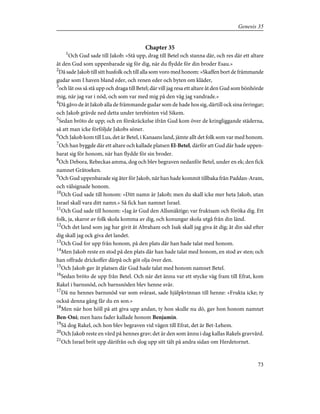 Chapter 35
1
Och Gud sade till Jakob: »Stå upp, drag till Betel och stanna där, och res där ett altare
åt den Gud som uppenbarade sig för dig, när du flydde för din broder Esau.»
2
Då sade Jakob till sitt husfolk och till alla som voro med honom: »Skaffen bort de främmande
gudar som I haven bland eder, och renen eder och byten om kläder,
3
och låt oss så stå upp och draga till Betel; där vill jag resa ett altare åt den Gud som bönhörde
mig, när jag var i nöd, och som var med mig på den väg jag vandrade.»
4
Då gåvo de åt Jakob alla de främmande gudar som de hade hos sig, därtill ock sina örringar;
och Jakob grävde ned detta under terebinten vid Sikem.
5
Sedan bröto de upp; och en förskräckelse ifrån Gud kom över de kringliggande städerna,
så att man icke förföljde Jakobs söner.
6
Och Jakob kom till Lus, det är Betel, i Kanaans land, jämte allt det folk som var med honom.
7
Och han byggde där ett altare och kallade platsen El-Betel, därför att Gud där hade uppen-
barat sig för honom, när han flydde för sin broder.
8
Och Debora, Rebeckas amma, dog och blev begraven nedanför Betel, under en ek; den fick
namnet Gråtoeken.
9
Och Gud uppenbarade sig åter för Jakob, när han hade kommit tillbaka från Paddan-Aram,
och välsignade honom.
10
Och Gud sade till honom: »Ditt namn är Jakob; men du skall icke mer heta Jakob, utan
Israel skall vara ditt namn.» Så fick han namnet Israel.
11
Och Gud sade till honom: »Jag är Gud den Allsmäktige; var fruktsam och föröka dig. Ett
folk, ja, skaror av folk skola komma av dig, och konungar skola utgå från din länd.
12
Och det land som jag har givit åt Abraham och Isak skall jag giva åt dig; åt din säd efter
dig skall jag ock giva det landet.
13
Och Gud for upp från honom, på den plats där han hade talat med honom.
14
Men Jakob reste en stod på den plats där han hade talat med honom, en stod av sten; och
han offrade drickoffer därpå och göt olja över den.
15
Och Jakob gav åt platsen där Gud hade talat med honom namnet Betel.
16
Sedan bröto de upp från Betel. Och när det ännu var ett stycke väg fram till Efrat, kom
Rakel i barnsnöd, och barnsnöden blev henne svår.
17
Då nu hennes barnsnöd var som svårast, sade hjälpkvinnan till henne: »Frukta icke; ty
också denna gång får du en son.»
18
Men när hon höll på att giva upp andan, ty hon skulle nu dö, gav hon honom namnet
Ben-Oni; men hans fader kallade honom Benjamin.
19
Så dog Rakel, och hon blev begraven vid vägen till Efrat, det är Bet-Lehem.
20
Och Jakob reste en vård på hennes grav; det är den som ännu i dag kallas Rakels gravvård.
21
Och Israel bröt upp därifrån och slog upp sitt tält på andra sidan om Herdetornet.
73
Genesis 35
 