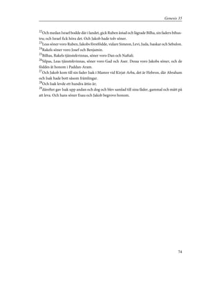 22
Och medan Israel bodde där i landet, gick Ruben åstad och lägrade Bilha, sin faders bihus-
tru; och Israel fick höra det. Och Jakob hade tolv söner.
23
Leas söner voro Ruben, Jakobs förstfödde, vidare Simeon, Levi, Juda, Isaskar och Sebulon.
24
Rakels söner voro Josef och Benjamin.
25
Bilhas, Rakels tjänstekvinnas, söner voro Dan och Naftali.
26
Silpas, Leas tjänstekvinnas, söner voro Gad och Aser. Dessa voro Jakobs söner, och de
föddes åt honom i Paddan-Aram.
27
Och Jakob kom till sin fader Isak i Mamre vid Kirjat-Arba, det är Hebron, där Abraham
och Isak hade bott såsom främlingar.
28
Och Isak levde ett hundra åttio år;
29
därefter gav Isak upp andan och dog och blev samlad till sina fäder, gammal och mätt på
att leva. Och hans söner Esau och Jakob begrovo honom.
74
Genesis 35
 