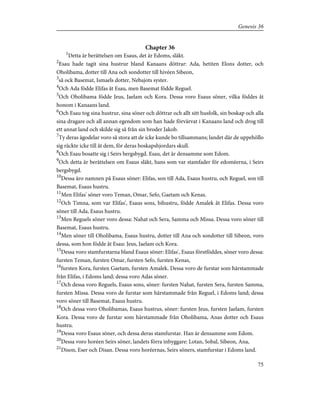 Chapter 36
1
Detta är berättelsen om Esaus, det är Edoms, släkt.
2
Esau hade tagit sina hustrur bland Kanaans döttrar: Ada, hetiten Elons dotter, och
Oholibama, dotter till Ana och sondotter till hivéen Sibeon,
3
så ock Basemat, Ismaels dotter, Nebajots syster.
4
Och Ada födde Elifas åt Esau, men Basemat födde Reguel.
5
Och Oholibama födde Jeus, Jaelam och Kora. Dessa voro Esaus söner, vilka föddes åt
honom i Kanaans land.
6
Och Esau tog sina hustrur, sina söner och döttrar och allt sitt husfolk, sin boskap och alla
sina dragare och all annan egendom som han hade förvärvat i Kanaans land och drog till
ett annat land och skilde sig så från sin broder Jakob.
7
Ty deras ägodelar voro så stora att de icke kunde bo tillsammans; landet där de uppehöllo
sig räckte icke till åt dem, för deras boskapshjordars skull.
8
Och Esau bosatte sig i Seirs bergsbygd. Esau, det är densamme som Edom.
9
Och detta är berättelsen om Esaus släkt, hans som var stamfader för edoméerna, i Seirs
bergsbygd.
10
Dessa äro namnen på Esaus söner: Elifas, son till Ada, Esaus hustru, och Reguel, son till
Basemat, Esaus hustru.
11
Men Elifas' söner voro Teman, Omar, Sefo, Gaetam och Kenas.
12
Och Timna, som var Elifas', Esaus sons, bihustru, födde Amalek åt Elifas. Dessa voro
söner till Ada, Esaus hustru.
13
Men Reguels söner voro dessa: Nahat och Sera, Samma och Missa. Dessa voro söner till
Basemat, Esaus hustru.
14
Men söner till Oholibama, Esaus hustru, dotter till Ana och sondotter till Sibeon, voro
dessa, som hon födde åt Esau: Jeus, Jaelam och Kora.
15
Dessa voro stamfurstarna bland Esaus söner: Elifas', Esaus förstföddes, söner voro dessa:
fursten Teman, fursten Omar, fursten Sefo, fursten Kenas,
16
fursten Kora, fursten Gaetam, fursten Amalek. Dessa voro de furstar som härstammade
från Elifas, i Edoms land; dessa voro Adas söner.
17
Och dessa voro Reguels, Esaus sons, söner: fursten Nahat, fursten Sera, fursten Samma,
fursten Missa. Dessa voro de furstar som härstammade från Reguel, i Edoms land; dessa
voro söner till Basemat, Esaus hustru.
18
Och dessa voro Oholibamas, Esaus hustrus, söner: fursten Jeus, fursten Jaelam, fursten
Kora. Dessa voro de furstar som härstammade från Oholibama, Anas dotter och Esaus
hustru.
19
Dessa voro Esaus söner, och dessa deras stamfurstar. Han är densamme som Edom.
20
Dessa voro horéen Seirs söner, landets förra inbyggare: Lotan, Sobal, Sibeon, Ana,
21
Dison, Eser och Disan. Dessa voro horéernas, Seirs söners, stamfurstar i Edoms land.
75
Genesis 36
 