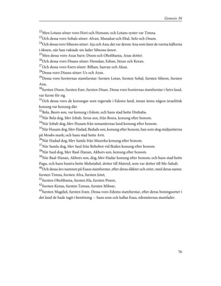 22
Men Lotans söner voro Hori och Hemam; och Lotans syster var Timna.
23
Och dessa voro Sobals söner: Alvan, Manahat och Ebal, Sefo och Onam.
24
Och dessa voro Sibeons söner: Aja och Ana; det var denne Ana som fann de varma källorna
i öknen, när han vaktade sin fader Sibeons åsnor.
25
Men dessa voro Anas barn: Dison och Oholibama, Anas dotter.
26
Och dessa voro Disans söner: Hemdan, Esban, Jitran och Keran.
27
Och dessa voro Esers söner: Bilhan, Saavan och Akan.
28
Dessa voro Disans söner: Us och Aran.
29
Dessa voro horéernas stamfurstar: fursten Lotan, fursten Sobal, fursten Sibeon, fursten
Ana,
30
fursten Dison, fursten Eser, fursten Disan. Dessa voro horéernas stamfurstar i Seirs land,
var furste för sig.
31
Och dessa voro de konungar som regerade i Edoms land, innan ännu någon israelitisk
konung var konung där:
32
Bela, Beors son, var konung i Edom, och hans stad hette Dinhaba.
33
När Bela dog, blev Jobab, Seras son, från Bosra, konung efter honom.
34
När Jobab dog, blev Husam från temanéernas land konung efter honom.
35
När Husam dog, blev Hadad, Bedads son, konung efter honom, han som slog midjaniterna
på Moabs mark; och hans stad hette Avit.
36
När Hadad dog, blev Samla från Masreka konung efter honom.
37
När Samla dog, blev Saul från Rehobot vid floden konung efter honom.
38
När Saul dog, blev Baal-Hanan, Akbors son, konung efter honom.
39
När Baal-Hanan, Akbors son, dog, blev Hadar konung efter honom; och hans stad hette
Pagu, och hans hustru hette Mehetabel, dotter till Matred, som var dotter till Me-Sahab.
40
Och dessa äro namnen på Esaus stamfurstar, efter deras släkter och orter, med deras namn:
fursten Timna, fursten Alva, fursten Jetet,
41
fursten Oholibama, fursten Ela, fursten Pinon,
42
fursten Kenas, fursten Teman, fursten Mibsar,
43
fursten Magdiel, fursten Iram. Dessa voro Edoms stamfurstar, efter deras boningsorter i
det land de hade tagit i besittning -- hans som ock kallas Esau, edoméernas stamfader.
76
Genesis 36
 