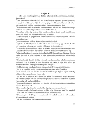 Chapter 37
1
Men Jakob bosatte sig i det land där hans fader hade bott såsom främling, nämligen i
Kanaans land.
2
Detta är berättelsen om Jakobs släkt. När Josef var sjutton år gammal, gick han, jämte sina
bröder, i vall med fåren; han följde då såsom yngling med Bilhas och Silpas, sin faders hus-
trurs, söner. Och Josef bar fram till deras fader vad ont som sades om dem.
3
Men Israel hade Josef kärare än alla sina andra söner, eftersom han hade fött honom på
sin ålderdom; och han lät göra åt honom en fotsid livklädnad.
4
Då nu hans bröder sågo att deras fader hade honom kärare än alla hans bröder, blevo de
hätska mot honom och kunde icke tala vänligt till honom.
5
Därtill hade Josef en gång en dröm, som han omtalade för sina bröder; sedan hatade de
honom ännu mer.
6
Han sade nämligen till dem: »Hören vilken dröm jag har haft.
7
Jag tyckte att vi bundo kärvar på fältet; och se, min kärve reste sig upp och blev stående,
och edra kärvar ställde sig runt omkring och bugade sig för min kärve.»
8
Då sade hans bröder till honom: »Skulle du bliva vår konung, och skulle du råda över oss?»
Och de hatade honom ännu mer för hans drömmars skull och för vad han hade sagt.
9
Sedan hade han ännu en annan dröm som han förtäljde för sina bröder; han sade: »Hören,
jag har haft ännu en dröm. Jag tyckte att solen och månen och elva stjärnor bugade sig för
mig.»
10
När han förtäljde detta för sin fader och sina bröder, bannade hans fader honom och sade
till honom: »Vad är detta för en dröm som du har haft? Skulle då jag och din moder och
dina bröder komma och buga oss ned till jorden för dig?»
11
Och hans bröder avundades honom; men hans fader bevarade detta i sitt minne.
12
Då nu en gång hans bröder hade gått bort för att vakta sin faders får i Sikem,
13
sade Israel till Josef: »Se, dina bröder vakta fåren i Sikem; gör dig redo, jag vill sända dig
till dem.» Han svarade honom: »Jag är redo.»
14
Då sade han till honom: »Gå och se efter, om det står väl till med dina bröder, och om det
står väl till med fåren, och kom tillbaka till mig med svar.» Så sände han honom åstad från
Hebrons dal, och han kom till Sikem.
15
Där mötte han en man, medan han gick omkring villrådig på fältet; och mannen frågade
honom: »Vad söker du?»
16
Han svarade: »Jag söker efter mina bröder; säg mig var de vakta sin hjord.»
17
Mannen svarade: »De hava brutit upp härifrån; ty jag hörde dem säga: 'Låt oss gå till
Dotain.'» Då gick Josef vidare efter sina bröder och fann dem i Dotan.
18
När de nu på avstånd fingo se honom, innan han ännu hade hunnit fram till dem, lade
de råd om att döda honom.
19
De sade till varandra: »Se, där kommer drömmaren.
77
Genesis 37
 
