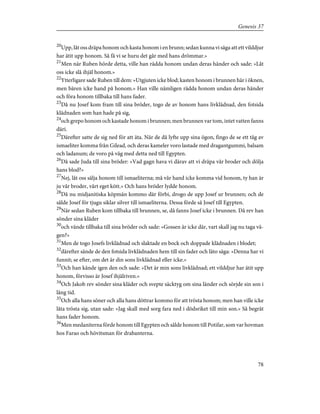 20
Upp, låt oss dräpa honom och kasta honom i en brunn; sedan kunna vi säga att ett vilddjur
har ätit upp honom. Så få vi se huru det går med hans drömmar.»
21
Men när Ruben hörde detta, ville han rädda honom undan deras händer och sade: »Låt
oss icke slå ihjäl honom.»
22
Ytterligare sade Ruben till dem: »Utgjuten icke blod; kasten honom i brunnen här i öknen,
men bären icke hand på honom.» Han ville nämligen rädda honom undan deras händer
och föra honom tillbaka till hans fader.
23
Då nu Josef kom fram till sina bröder, togo de av honom hans livklädnad, den fotsida
klädnaden som han hade på sig,
24
och grepo honom och kastade honom i brunnen; men brunnen var tom, intet vatten fanns
däri.
25
Därefter satte de sig ned för att äta. När de då lyfte upp sina ögon, fingo de se ett tåg av
ismaeliter komma från Gilead, och deras kameler voro lastade med dragantgummi, balsam
och ladanum; de voro på väg med detta ned till Egypten.
26
Då sade Juda till sina bröder: »Vad gagn hava vi därav att vi dräpa vår broder och dölja
hans blod?»
27
Nej, låt oss sälja honom till ismaeliterna; må vår hand icke komma vid honom, ty han är
ju vår broder, vårt eget kött.» Och hans bröder lydde honom.
28
Då nu midjanitiska köpmän kommo där förbi, drogo de upp Josef ur brunnen; och de
sålde Josef för tjugu siklar silver till ismaeliterna. Dessa förde så Josef till Egypten.
29
När sedan Ruben kom tillbaka till brunnen, se, då fanns Josef icke i brunnen. Då rev han
sönder sina kläder
30
och vände tillbaka till sina bröder och sade: »Gossen är icke där, vart skall jag nu taga vä-
gen?»
31
Men de togo Josefs livklädnad och slaktade en bock och doppade klädnaden i blodet;
32
därefter sände de den fotsida livklädnaden hem till sin fader och läto säga: »Denna har vi
funnit; se efter, om det är din sons livklädnad eller icke.»
33
Och han kände igen den och sade: »Det är min sons livklädnad; ett vilddjur har ätit upp
honom, förvisso är Josef ihjälriven.»
34
Och Jakob rev sönder sina kläder och svepte säcktyg om sina länder och sörjde sin son i
lång tid.
35
Och alla hans söner och alla hans döttrar kommo för att trösta honom; men han ville icke
låta trösta sig, utan sade: »Jag skall med sorg fara ned i dödsriket till min son.» Så begrät
hans fader honom.
36
Men medaniterna förde honom till Egypten och sålde honom till Potifar, som var hovman
hos Farao och hövitsman för drabanterna.
78
Genesis 37
 
