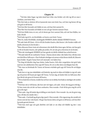 Chapter 38
1
Vid den tiden begav sig Juda åstad bort ifrån sina bröder och slöt sig till en man i
Adullam, som hette Hira.
2
Där fick Juda se dottern till en kananeisk man som hette Sua, och han tog henne till sig
och gick in till henne.
3
Och hon blev havande och födde en son, och han fick namnet Er.
4
Åter blev hon havande och födde en son och gav honom namnet Onan.
5
Och hon födde ännu en son, och åt denne gav hon namnet Sela; och när han föddes, var
Juda i Kesib.
6
Och Juda tog åt Er, sin förstfödde, en hustru som hette Tamar.
7
Men Er, Judas förstfödde, misshagade HERREN; därför dödade HERREN honom.
8
Då sade Juda till Onan: »Gå in till din broders hustru, äkta henne i din broders ställe och
skaffa avkomma åt din broder.»
9
Men eftersom Onan visste att avkomman icke skulle bliva hans egen, lät han, när han gick
in till sin broders hustru, det spillas på jorden, för att icke giva avkomma åt sin broder.
10
Men det misshagade HERREN att han gjorde så; därför dödade han också honom.
11
Då sade Juda till sin sonhustru Tamar: »Stanna såsom änka i din faders hus, till dess min
son Sela bliver fullvuxen.» Han fruktade nämligen att annars också denne skulle dö, likasom
hans bröder. Så gick Tamar bort och stannade i sin faders hus.
12
En lång tid därefter dog Suas dotter, Judas hustru. Och efter sorgetidens slut gick Juda
med sin vän adullamiten Hira upp till Timna, för att se efter dem som klippte hans får.
13
När man nu berättade för Tamar att hennes svärfader gick upp till Timna för att klippa
sina får,
14
lade hon av sig sina änkekläder och betäckte sig med en slöja och höljde in sig och satte
sig vid porten till Enaim på vägen till Timna. Ty hon såg, att fastän Sela var fullvuxen, blev
hon likväl icke given åt honom till hustru.
15
Då nu Juda fick se henne, trodde han att hon var en sköka; hon hade ju nämligen sitt ansikte
betäckt.
16
Och han vek av till henne, där hon satt vid vägen, och sade: »Kom, låt mig gå in till dig.»
Ty han visste icke att det var hans sonhustru. Hon svarade: »Vad vill du giva mig för att få
gå in till mig?»
17
Han sade: »Jag vill sända dig en killing ur min hjord.» Hon svarade: »Ja, om du giver mig
pant, till dess du sänder den.»
18
Han sade: »Vad skall jag då giva dig i pant?» Hon svarade: »Din signetring, din snodd och
staven som du har i din hand.» Då gav han henne detta och gick in till henne, och hon blev
havande genom honom.
19
Och hon stod upp och gick därifrån och lade av sin slöja och klädde sig åter i sina
änkekläder.
79
Genesis 38
 