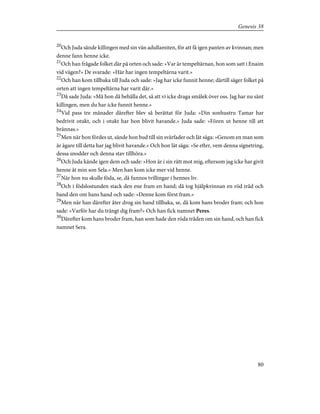 20
Och Juda sände killingen med sin vän adullamiten, för att få igen panten av kvinnan; men
denne fann henne icke.
21
Och han frågade folket där på orten och sade: »Var är tempeltärnan, hon som satt i Enaim
vid vägen?» De svarade: »Här har ingen tempeltärna varit.»
22
Och han kom tillbaka till Juda och sade: »Jag har icke funnit henne; därtill säger folket på
orten att ingen tempeltärna har varit där.»
23
Då sade Juda: »Må hon då behålla det, så att vi icke draga smälek över oss. Jag har nu sänt
killingen, men du har icke funnit henne.»
24
Vid pass tre månader därefter blev så berättat för Juda: »Din sonhustru Tamar har
bedrivit otukt, och i otukt har hon blivit havande.» Juda sade: »Fören ut henne till att
brännas.»
25
Men när hon fördes ut, sände hon bud till sin svärfader och lät säga: »Genom en man som
är ägare till detta har jag blivit havande.» Och hon lät säga: »Se efter, vem denna signetring,
dessa snodder och denna stav tillhöra.»
26
Och Juda kände igen dem och sade: »Hon är i sin rätt mot mig, eftersom jag icke har givit
henne åt min son Sela.» Men han kom icke mer vid henne.
27
När hon nu skulle föda, se, då funnos tvillingar i hennes liv.
28
Och i födslostunden stack den ene fram en hand; då tog hjälpkvinnan en röd tråd och
band den om hans hand och sade: »Denne kom först fram.»
29
Men när han därefter åter drog sin hand tillbaka, se, då kom hans broder fram; och hon
sade: »Varför har du trängt dig fram?» Och han fick namnet Peres.
30
Därefter kom hans broder fram, han som hade den röda tråden om sin hand, och han fick
namnet Sera.
80
Genesis 38
 