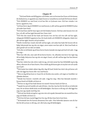Chapter 39
1
Och Josef fördes ned till Egypten; och Potifar, som var hovman hos Farao och hövitsman
för drabanterna, en egyptisk man, köpte honom av ismaeliterna som hade fört honom ditned.
2
Och HERREN var med Josef, så att han blev en lyckosam man. Och han vistades i sin
herres, egyptierns, hus;
3
och hans herre såg att HERREN var med honom, ty allt vad han gjorde lät HERREN lyckas
väl under hans hand.
4
Och Josef fann nåd för hans ögon och fick betjäna honom. Och han satte honom över sitt
hus, och allt vad han ägde lämnade han i hans vård.
5
Och från den stund då han hade satt honom över sitt hus och över allt vad han ägde,
välsignade HERREN egyptierns hus, för Josefs skull; och HERRENS välsignelse vilade över
allt vad han ägde, hemma och på marken.
6
Därför överlät han i Josefs vård allt vad han ägde, och sedan han hade fått honom till sin
hjälp, bekymrade han sig icke om något, utom maten som han själv åt. Men Josef hade en
skön gestalt och var skön att skåda.
7
Och efter en tid hände sig att hans herres hustru kastade sina ögon på Josef och sade: »Ligg
hos mig.»
8
Men han ville icke, utan sade till sin herres hustru: »Se, alltsedan min herre har tagit mig
till sin hjälp, bekymrar han sig icke om något i huset, och allt vad han äger har han lämnat
i min vård.
9
Han har i detta hus icke större makt än jag, och intet annat har han förbehållit sig än dig
allena, eftersom du är hans hustru. Huru skulle jag då kunna göra så mycket ont och synda
mot Gud?»
10
Och fastän hon talade sådant dag efter dag till Josef, hörde han dock icke på henne och
ville icke ligga hos henne eller vara med henne.
11
Men en dag då han kom in i huset för att förrätta sina sysslor, och ingen av husfolket var
tillstädes därinne,
12
fattade hon honom i manteln och sade: »Ligg hos mig.» Men han lämnade manteln i
hennes hand och flydde och kom ut.
13
Då hon nu såg att han hade lämnat sin mantel i hennes hand och flytt ut,
14
ropade hon på sitt husfolk och sade till dem: »Sen här, han har fört hit till oss en hebreisk
man, för att denne skulle locka oss till lättfärdighet. Han kom in till mig och ville ligga hos
mig; men jag ropade med hög röst.
15
Och när han hörde att jag hov upp min röst och ropade, lämnade han sin mantel kvar hos
mig och flydde och kom ut.»
16
Och hon lät hans mantel ligga kvar hos sig, till dess hans herre kom hem;
17
då berättade hon för honom detsamma; hon sade: »Den hebreiske tjänaren som du har
fört hit till oss kom in till mig, och ville locka mig till lättfärdighet.
81
Genesis 39
 