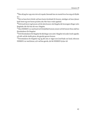 18
Men då jag hov upp min röst och ropade, lämnade han sin mantel kvar hos mig och flydde
ut.»
19
När nu hans herre hörde vad hans hustru berättade för honom, nämligen att hans tjänare
hade betett sig mot henne på detta sätt, blev hans vrede upptänd.
20
Och Josefs herre tog honom och lät sätta honom i det fängelse där konungens fångar sutto
fängslade; där fick han då vara i fängelse.
21
Men HERREN var med Josef och förskaffade honom ynnest och lät honom finna nåd hos
föreståndaren för fängelset.
22
Och föreståndaren för fängelset lät alla fångar som sutto i fängelset stå under Josefs uppsikt;
och allt vad där skulle göras, det gjordes genom honom.
23
Föreståndaren för fängelset tog sig alls icke av något som Josef hade om hand, eftersom
HERREN var med denne; och vad han gjorde, det lät HERREN lyckas väl.
82
Genesis 39
 