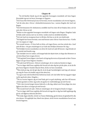 Chapter 40
1
En tid härefter hände sig att den egyptiske konungens munskänk och hans bagare
försyndade sig mot sin herre, konungen av Egypten.
2
Och Farao blev förtörnad på sina två hovmän, överste munskänken och överste bagaren,
3
och lät sätta dem i förvar i drabanthövitsmannens hus, i samma fängelse där Josef satt
fången.
4
Och hövitsmannen för drabanterna anställde Josef hos dem till att betjäna dem; och de
sutto där i förvar en tid.
5
Medan nu den egyptiske konungens munskänk och bagare sutto fångna i fängelset, hade
de båda under samma natt var sin dröm, vardera med sin särskilda betydelse.
6
Och när Josef om morgonen kom in till dem, fick han se att de voro bedrövade.
7
Då frågade han Faraos hovmän, som med honom sutto i förvar i hans herres hus: »Varför
sen I så sorgsna ut i dag?»
8
De svarade honom: »Vi hava haft en dröm, och ingen finnes, som kan uttyda den.» Josef
sade till dem: »Att giva uttydningen är ju Guds sak; förtäljen drömmen för mig.»
9
Då förtäljde överste munskänken sin dröm för Josef och sade till honom: »Jag drömde att
ett vinträd stod framför mig;
10
på vinträdet voro tre rankor, och knappt hade det skjutit skott, så slogo dess blommor ut
och dess klasar buro mogna druvor.
11
Och jag hade Faraos bägare i min hand, och jag tog druvorna och pressade ut dem i Faraos
bägare och gav Farao bägaren i handen.»
12
Då sade Josef till honom: »Detta är uttydningen: de tre rankorna betyda tre dagar;
13
om tre dagar skall Farao upphöja ditt huvud och sätta dig åter på din plats, så att du får
giva Farao bägaren i handen likasom förut, då du var hans munskänk.
14
Men tänk på mig, när det går dig väl, så att du gör barmhärtighet med mig och nämner
om mig för Farao och skaffar mig ut från detta hus;
15
ty jag är med orätt bortförd från hebréernas land, och icke heller här har jag gjort något
varför jag borde sättas i fängelse.»
16
Då nu överste bagaren såg att Josef hade givit en god uttydning, sade han till honom:
»Också jag hade en dröm. Jag tyckte att jag bar tre vetebrödskorgar på mitt huvud.
17
Och i den översta korgen funnos bakverk av alla slag, sådant som Farao plägar äta; men
fåglarna åto därav ur korgen på mitt huvud.»
18
Då svarade Josef och sade: »Detta är uttydningen: de tre korgarna betyda tre dagar;
19
om tre dagar skall Farao upphöja ditt huvud och taga det av dig; han skall upphänga dig
på trä, och fåglarna skola äta ditt kött.»
20
På tredje dagen därefter, då det var Faraos födelsedag, gjorde denne ett gästabud för alla
sina tjänare. Då upphöjde han, bland sina tjänare, såväl överste munskänkens huvud som
överste bagarens.
83
Genesis 40
 