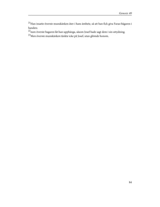 21
Han insatte överste munskänken åter i hans ämbete, så att han fick giva Farao bägaren i
handen;
22
men överste bagaren lät han upphänga, såsom Josef hade sagt dem i sin uttydning.
23
Men överste munskänken tänkte icke på Josef, utan glömde honom.
84
Genesis 40
 