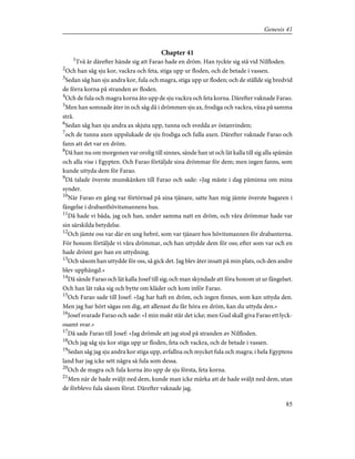 Chapter 41
1
Två år därefter hände sig att Farao hade en dröm. Han tyckte sig stå vid Nilfloden.
2
Och han såg sju kor, vackra och feta, stiga upp ur floden, och de betade i vassen.
3
Sedan såg han sju andra kor, fula och magra, stiga upp ur floden; och de ställde sig bredvid
de förra korna på stranden av floden.
4
Och de fula och magra korna åto upp de sju vackra och feta korna. Därefter vaknade Farao.
5
Men han somnade åter in och såg då i drömmen sju ax, frodiga och vackra, växa på samma
strå.
6
Sedan såg han sju andra ax skjuta upp, tunna och svedda av östanvinden;
7
och de tunna axen uppslukade de sju frodiga och fulla axen. Därefter vaknade Farao och
fann att det var en dröm.
8
Då han nu om morgonen var orolig till sinnes, sände han ut och lät kalla till sig alla spåmän
och alla vise i Egypten. Och Farao förtäljde sina drömmar för dem; men ingen fanns, som
kunde uttyda dem för Farao.
9
Då talade överste munskänken till Farao och sade: »Jag måste i dag påminna om mina
synder.
10
När Farao en gång var förtörnad på sina tjänare, satte han mig jämte överste bagaren i
fängelse i drabanthövitsmannens hus.
11
Då hade vi båda, jag och han, under samma natt en dröm, och våra drömmar hade var
sin särskilda betydelse.
12
Och jämte oss var där en ung hebré, som var tjänare hos hövitsmannen för drabanterna.
För honom förtäljde vi våra drömmar, och han uttydde dem för oss; efter som var och en
hade drömt gav han en uttydning.
13
Och såsom han uttydde för oss, så gick det. Jag blev åter insatt på min plats, och den andre
blev upphängd.»
14
Då sände Farao och lät kalla Josef till sig; och man skyndade att föra honom ut ur fängelset.
Och han lät raka sig och bytte om kläder och kom inför Farao.
15
Och Farao sade till Josef: »Jag har haft en dröm, och ingen finnes, som kan uttyda den.
Men jag har hört sägas om dig, att allenast du får höra en dröm, kan du uttyda den.»
16
Josef svarade Farao och sade: »I min makt står det icke; men Gud skall giva Farao ett lyck-
osamt svar.»
17
Då sade Farao till Josef: »Jag drömde att jag stod på stranden av Nilfloden.
18
Och jag såg sju kor stiga upp ur floden, feta och vackra, och de betade i vassen.
19
Sedan såg jag sju andra kor stiga upp, avfallna och mycket fula och magra; i hela Egyptens
land har jag icke sett några så fula som dessa.
20
Och de magra och fula korna åto upp de sju första, feta korna.
21
Men när de hade sväljt ned dem, kunde man icke märka att de hade sväljt ned dem, utan
de förblevo fula såsom förut. Därefter vaknade jag.
85
Genesis 41
 