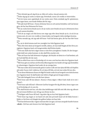 22
Åter drömde jag och såg då sju ax, fulla och vackra, växa på samma strå.
23
Sedan såg jag sju andra ax skjuta upp, förtorkade, tunna och svedda av östanvinden;
24
och de tunna axen uppslukade de sju vackra axen. Detta omtalade jag för spåmännen;
men ingen fanns, som kunde förklara det för mig.»
25
Då sade Josef till Farao: »Faraos drömmar hava en och samma betydelse; vad Gud ämnar
göra, det har han förkunnat för Farao.
26
De sju vackra korna betyda sju år, de sju vackra axen betyda ock sju år; drömmarna hava
en och samma betydelse.
27
Och de sju magra och fula korna som stego upp efter dessa betyda sju år, så ock de sju
tomma axen, de som voro svedda av östanvinden; sju hungerår skola nämligen komma.
28
Detta menade jag, när jag sade till Farao: Vad Gud ämnar göra, det har han låtit Farao
veta.
29
Se, sju år skola komma med stor ymnighet över hela Egyptens land.
30
Men efter dem skola sju hungerår inträffa, sådana, att man skall förgäta all den förra ym-
nigheten i Egyptens land, och hungersnöden skall förtära landet.
31
Och man skall icke hava något minne av den förra ymnigheten i landet, för den hunger-
snöds skull som sedan kommer, ty den skall bliva mycket svår.
32
Men att Farao har haft drömmen två gånger, det betyder att detta är av Gud bestämt, och
att Gud skall låta det ske snart.
33
Må nu alltså Farao utse en förståndig och vis man, som han kan sätta över Egyptens land.
34
Må Farao göra så; må han ock förordna tillsyningsmän över landet och taga upp femtedelen
av avkastningen i Egyptens land under de sju ymniga åren.
35
Må man under dessa kommande goda år samla in allt som kan tjäna till föda och hopföra
säd under Faraos vård i städerna, för att tjäna till föda, och må man sedan förvara den,
36
så att dessa födoämnen finnas att tillgå för landet under de sju hungerår som skola komma
över Egyptens land. Så skall landet icke behöva förgås genom hungersnöden.»
37
Det talet behagade Farao och alla hans tjänare.
38
Och Farao sade till sina tjänare: »Kunna vi finna någon i vilken Guds Ande så är som i
denne?»
39
Och Farao sade till Josef: »Eftersom Gud har kungjort för dig allt detta, finnes ingen som
är så förståndig och vis som du.
40
Du skall förestå mitt hus, och efter dina befallningar skall allt mitt folk rätta sig; allenast
däri att tronen förbliver min vill jag vara förmer än du.»
41
Ytterligare sade Farao till Josef: »Jag sätter dig nu över hela Egyptens land.»
42
Och Farao tog ringen av sin hand och satte den på Josefs hand och lät kläda honom i
kläder av fint linne och hängde den gyllene kedjan om hans hals.
43
Och han lät honom åka i vagnen närmast efter sin egen, och man utropade framför honom
»abrek». Och han satte honom över hela Egyptens land.
86
Genesis 41
 