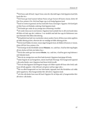 44
Och Farao sade till Josef: »Jag är Farao; utan din vilja skall ingen i hela Egyptens land lyfta
hand eller fot.»
45
Och Farao gav Josef namnet Safenat-Panea och gav honom till hustru Asenat, dotter till
Poti-Fera, prästen i On. Och Josef begav sig ut och besåg Egyptens land.
46
Josef var trettio år gammal, när han stod inför Farao, konungen i Egypten. Och Josef gick
ut ifrån Farao och färdades omkring i hela Egyptens land.
47
Och landet gav under de sju ymniga åren avkastning i överflöd
48
och under dessa sju år som kommo i Egyptens land samlade han in allt som kunde tjäna
till föda och lade upp det i städerna. I var särskild stad lade han upp de födoämnen som
man hämtade ifrån fälten däromkring.
49
Så hopförde Josef säd i stor myckenhet, såsom sanden i havet, till dess man måste upphöra
att hålla räkning på den, eftersom det var omöjligt att hålla räkning på den.
50
Och åt Josef föddes två söner, innan något hungerår kom; de föddes åt honom av Asenat,
dotter till Poti-Fera, prästen i On.
51
Och Josef gav åt den förstfödde namnet Manasse, »ty», sade han, »Gud har låtit mig förgäta
all min olycka och hela min faders hus.»
52
Och åt den andre gav han namnet Efraim, »ty», sade han, »Gud har gjort mig fruktsam i
mitt lidandes land».
53
Men de sju ymniga åren som först hade kommit i Egyptens land gingo till ända;
54
sedan begynte de sju hungeråren, såsom Josef hade förutsagt. Och hungersnöd uppstod
i alla andra länder; men i Egyptens land fanns bröd överallt.
55
Och när hela Egyptens land begynte hungra och folket ropade till Farao efter bröd, sade
Farao till alla egyptier: »Gån till Josef, och gören vad han säger eder.»
56
När nu alltså hungersnöd var över hela landet, öppnade Josef alla förrådshus och sålde
säd åt egyptierna. Men hungersnöden blev allt större i Egyptens land;
57
och från alla länder kom man till Josef i Egypten för att köpa säd, ty hungersnöden blev
allt större i alla länder.
87
Genesis 41
 