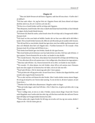 Chapter 42
1
Men när Jakob förnam att säd fanns i Egypten, sade han till sina söner: »Varför stån I
så rådlösa?»
2
Och han sade vidare: »Se, jag har hört att i Egypten finnes säd; faren ditned och köpen
därifrån säd åt oss, för att vi må leva och icke dö.»
3
Då foro tio av Josefs bröder ned för att köpa säd i Egypten.
4
Men Benjamin, Josefs broder, blev icke av Jakob sänd åstad med sina bröder, ty han fruktade
att någon olycka kunde hända honom.
5
Så kommo då, bland de andra, också Israels söner för att köpa säd; ty hungersnöd rådde i
Kanaans land.
6
Och Josef var den som hade att befalla i landet; det var han som sålde säd åt allt folket i
landet. Då nu Josefs bröder kommo dit, föllo de ned till jorden på sitt ansikte inför honom.
7
När då Josef fick se sina bröder, kände han igen dem; men han ställde sig främmande mot
dem och tilltalade dem hårt och frågade dem: »Varifrån kommen I?» De svarade: »Från
Kanaans land, för att köpa säd till föda åt oss.»
8
Och fastän Josef kände igen sina bröder, kände de icke igen honom.
9
Men Josef tänkte på de drömmar som han hade drömt om dem. Och han sade till dem: »I
ären spejare, I haven kommit för att se efter, var landet är utan skydd.»
10
De svarade honom: »Nej, herre, dina tjänare hava kommit för att köpa säd till föda åt sig.
11
Vi äro alla söner till en och samma man; vi äro redliga män, dina tjänare äro inga spejare.»
12
Men han sade till dem: »Jo, I haven kommit för att se efter, var landet är utan skydd.»
13
De svarade: »Vi, dina tjänare, äro tolv bröder, söner till en och samma man i Kanaans
land; men den yngste är nu hemma hos vår fader, och en är icke mer till.»
14
Josef sade till dem: »Det är såsom jag sade eder: I ären spejare.
15
Och på detta sätt vill jag pröva eder: så sant Farao lever, I skolen icke slippa härifrån, med
mindre eder yngste broder kommer hit.
16
En av eder må fara och hämta hit eder broder. Men I andra skolen stanna såsom fångar,
för att jag så må pröva om I haven talat sanning. Ty om så icke är, då ären I spejare, så sant
Farao lever.»
17
Därefter lät han hålla dem allasammans i fängelse under tre dagar.
18
Men på tredje dagen sade Josef till dem: »Om I viljen leva, så gören på detta sätt, ty jag
fruktar Gud:
19
ären I redliga män, så må en av eder, I bröder, stanna såsom fånge i huset där I haven
suttit fängslade; men I andra mån fara eder väg, och föra hem med eder den säd som I haven
köpt till hjälp mot hungersnöden hemma hos eder.
20
Fören sedan eder yngste broder hit till mig; om så edra ord visa sig vara sanna, skolen I
slippa att dö.» Och de måste göra så.
88
Genesis 42
 