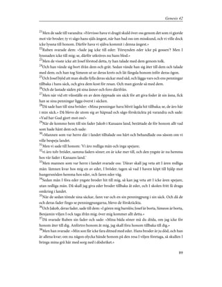 21
Men de sade till varandra: »Förvisso hava vi dragit skuld över oss genom det som vi gjorde
mot vår broder; ty vi sågo hans själs ångest, när han bad oss om misskund, och vi ville dock
icke lyssna till honom. Därför hava vi själva kommit i denna ångest.»
22
Ruben svarade dem: »Sade jag icke till eder: 'Försynden eder icke på gossen'? Men I
lyssnaden icke till mig; se, därför utkräves nu hans blod.»
23
Men de visste icke att Josef förstod detta, ty han talade med dem genom tolk.
24
Och han vände sig bort ifrån dem och grät. Sedan vände han sig åter till dem och talade
med dem; och han tog Simeon ut ur deras krets och lät fängsla honom inför deras ögon.
25
Och Josef bjöd att man skulle fylla deras säckar med säd, och lägga vars och ens penningar
tillbaka i hans säck, och giva dem kost för resan. Och man gjorde så med dem.
26
Och de lastade säden på sina åsnor och foro därifrån.
27
Men när vid ett viloställe en av dem öppnade sin säck för att giva foder åt sin åsna, fick
han se sina penningar ligga överst i säcken.
28
Då sade han till sina bröder: »Mina penningar hava blivit lagda hit tillbaka; se, de äro här
i min säck.» Då blevo de utom sig av häpnad och sågo förskräckta på varandra och sade:
»Vad har Gud gjort mot oss!»
29
När de kommo hem till sin fader Jakob i Kanaans land, berättade de för honom allt vad
som hade hänt dem och sade:
30
»Mannen som var herre där i landet tilltalade oss hårt och behandlade oss såsom om vi
ville bespeja landet.
31
Men vi sade till honom: 'Vi äro redliga män och inga spejare;
32
vi äro tolv bröder, samma faders söner; en är icke mer till, och den yngste är nu hemma
hos vår fader i Kanaans land.'
33
Men mannen som var herre i landet svarade oss: 'Därav skall jag veta att I ären redliga
män: lämnen kvar hos mig en av eder, I bröder; tagen så vad I haven köpt till hjälp mot
hungersnöden hemma hos eder, och faren eder väg.
34
Sedan mån I föra eder yngste broder hit till mig, så kan jag veta att I icke ären spejare,
utan redliga män. Då skall jag giva eder broder tillbaka åt eder, och I skolen fritt få draga
omkring i landet.
35
När de sedan tömde sina säckar, fann var och en sin penningpung i sin säck. Och då de
och deras fader fingo se penningpungarna, blevo de förskräckta.
36
Och Jakob, deras fader, sade till dem: »I gören mig barnlös; Josef är borta, Simeon är borta,
Benjamin viljen I ock taga ifrån mig; över mig kommer allt detta.»
37
Då svarade Ruben sin fader och sade: »Mina båda söner må du döda, om jag icke för
honom åter till dig. Anförtro honom åt mig, jag skall föra honom tillbaka till dig.»
38
Men han svarade: »Min son får icke fara ditned med eder. Hans broder är ju död, och han
är allena kvar; om nu någon olycka hände honom på den resa I viljen företaga, så skullen I
bringa mina grå hår med sorg ned i dödsriket.»
89
Genesis 42
 