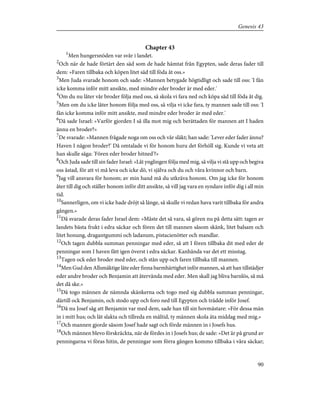 Chapter 43
1
Men hungersnöden var svår i landet.
2
Och när de hade förtärt den säd som de hade hämtat från Egypten, sade deras fader till
dem: »Faren tillbaka och köpen litet säd till föda åt oss.»
3
Men Juda svarade honom och sade: »Mannen betygade högtidligt och sade till oss: 'I fån
icke komma inför mitt ansikte, med mindre eder broder är med eder.'
4
Om du nu låter vår broder följa med oss, så skola vi fara ned och köpa säd till föda åt dig.
5
Men om du icke låter honom följa med oss, så vilja vi icke fara, ty mannen sade till oss: 'I
fån icke komma inför mitt ansikte, med mindre eder broder är med eder.'
6
Då sade Israel: »Varför gjorden I så illa mot mig och berättaden för mannen att I haden
ännu en broder?»
7
De svarade: »Mannen frågade noga om oss och vår släkt; han sade: 'Lever eder fader ännu?
Haven I någon broder?' Då omtalade vi för honom huru det förhöll sig. Kunde vi veta att
han skulle säga: 'Fören eder broder hitned'?»
8
Och Juda sade till sin fader Israel: »Låt ynglingen följa med mig, så vilja vi stå upp och begiva
oss åstad, för att vi må leva och icke dö, vi själva och du och våra kvinnor och barn.
9
Jag vill ansvara för honom; av min hand må du utkräva honom. Om jag icke för honom
åter till dig och ställer honom inför ditt ansikte, så vill jag vara en syndare inför dig i all min
tid.
10
Sannerligen, om vi icke hade dröjt så länge, så skulle vi redan hava varit tillbaka för andra
gången.»
11
Då svarade deras fader Israel dem: »Måste det så vara, så gören nu på detta sätt: tagen av
landets bästa frukt i edra säckar och fören det till mannen såsom skänk, litet balsam och
litet honung, dragantgummi och ladanum, pistacienötter och mandlar.
12
Och tagen dubbla summan penningar med eder, så att I fören tillbaka dit med eder de
penningar som I haven fått igen överst i edra säckar. Kanhända var det ett misstag.
13
Tagen ock eder broder med eder, och stån upp och faren tillbaka till mannen.
14
Men Gud den Allsmäktige låte eder finna barmhärtighet inför mannen, så att han tillstädjer
eder andre broder och Benjamin att återvända med eder. Men skall jag bliva barnlös, så må
det då ske.»
15
Då togo männen de nämnda skänkerna och togo med sig dubbla summan penningar,
därtill ock Benjamin, och stodo upp och foro ned till Egypten och trädde inför Josef.
16
Då nu Josef såg att Benjamin var med dem, sade han till sin hovmästare: »För dessa män
in i mitt hus; och låt slakta och tillreda en måltid, ty männen skola äta middag med mig.»
17
Och mannen gjorde såsom Josef hade sagt och förde männen in i Josefs hus.
18
Och männen blevo förskräckta, när de fördes in i Josefs hus; de sade: »Det är på grund av
penningarna vi föras hitin, de penningar som förra gången kommo tillbaka i våra säckar;
90
Genesis 43
 