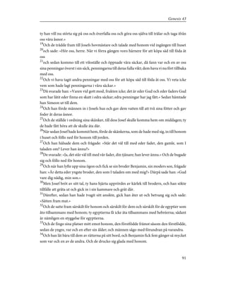 ty han vill nu störta sig på oss och överfalla oss och göra oss själva till trälar och taga ifrån
oss våra åsnor.»
19
Och de trädde fram till Josefs hovmästare och talade med honom vid ingången till huset
20
och sade: »Hör oss, herre. När vi förra gången voro härnere för att köpa säd till föda åt
oss
21
och sedan kommo till ett viloställe och öppnade våra säckar, då fann var och en av oss
sina penningar överst i sin säck, penningarna till deras fulla vikt; dem hava vi nu fört tillbaka
med oss.
22
Och vi hava tagit andra penningar med oss för att köpa säd till föda åt oss. Vi veta icke
vem som hade lagt penningarna i våra säckar.»
23
Då svarade han: »Varen vid gott mod, frukten icke; det är eder Gud och eder faders Gud
som har låtit eder finna en skatt i edra säckar; edra penningar har jag fått.» Sedan hämtade
han Simeon ut till dem.
24
Och han förde männen in i Josefs hus och gav dem vatten till att två sina fötter och gav
foder åt deras åsnor.
25
Och de ställde i ordning sina skänker, till dess Josef skulle komma hem om middagen; ty
de hade fått höra att de skulle äta där.
26
När sedan Josef hade kommit hem, förde de skänkerna, som de hade med sig, in till honom
i huset och föllo ned för honom till jorden.
27
Och han hälsade dem och frågade: »Står det väl till med eder fader, den gamle, som I
taladen om? Lever han ännu?»
28
De svarade: »Ja, det står väl till med vår fader, din tjänare; han lever ännu.» Och de bugade
sig och föllo ned för honom.
29
Och när han lyfte upp sina ögon och fick se sin broder Benjamin, sin moders son, frågade
han: »Är detta eder yngste broder, den som I taladen om med mig?» Därpå sade han: »Gud
vare dig nådig, min son.»
30
Men Josef bröt av sitt tal, ty hans hjärta upprördes av kärlek till brodern, och han sökte
tillfälle att gråta ut och gick in i sin kammare och grät där.
31
Därefter, sedan han hade tvagit sitt ansikte, gick han åter ut och betvang sig och sade:
»Sätten fram mat.»
32
Och de satte fram särskilt för honom och särskilt för dem och särskilt för de egyptier som
åto tillsammans med honom; ty egyptierna få icke äta tillsammans med hebréerna; sådant
är nämligen en styggelse för egyptierna.
33
Och de fingo sina platser mitt emot honom, den förstfödde främst såsom den förstfödde,
sedan de yngre, var och en efter sin ålder; och männen sågo med förundran på varandra.
34
Och han lät bära till dem av rätterna på sitt bord, och Benjamin fick fem gånger så mycket
som var och en av de andra. Och de drucko sig glada med honom.
91
Genesis 43
 