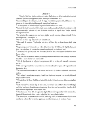 Chapter 44
1
Därefter bjöd han sin hovmästare och sade: »Fyll männens säckar med säd, så mycket
de kunna rymma, och lägg vars och ens penningar överst i hans säck.
2
Och min bägare, silverbägaren, skall du lägga överst i den yngstes säck, tillika med pen-
ningarna för hans säd.» Och han gjorde såsom Josef hade sagt.
3
Om morgonen, då det blev dager, fingo männen fara med sina åsnor.
4
Men när de hade kommit ett litet stycke utom staden, sade Josef till sin hovmästare: »Stå
upp och sätt efter männen; och när du hinner upp dem, så säg till dem: 'Varför haven I
lönat gott med ont?
5
Det är ju just den bägaren som min herre dricker ur, och som han plägar spå med. Det är
en ond gärning I haven gjort.'»
6
När han nu hann upp dem, sade han detta till dem.
7
Då svarade de honom: »Varför talar min herre så? Bort det, att dina tjänare skulle göra
sådant!
8
De penningar som vi funno överst i våra säckar hava vi ju fört tillbaka till dig från Kanaans
land. Huru skulle vi då kunna vilja stjäla silver eller guld ur din herres hus?
9
Den bland dina tjänare, som den finnes hos, han må dö; därtill vilja vi andra bliva min
herres trälar.»
10
Han svarade: »Ja, vare det såsom I haven sagt; den som den finnes hos, han skall bliva min
träl. Men I andra skolen vara utan skuld.»
11
Och de skyndade sig att lyfta ned var och en sin säck på jorden, och öppnade var och en
sin säck.
12
Och han begynte att söka hos den äldste och slutade hos den yngste; och bägaren fanns i
Benjamins säck.
13
Då revo de sönder sina kläder och lastade åter var och en sin åsna och vände tillbaka till
staden.
14
Och Juda och hans bröder gingo in i Josefs hus, där denne ännu var kvar; och de föllo ned
till jorden för honom.
15
Då sade Josef till dem: »Vad haven I gjort! Förstoden I icke att en man sådan som jag kan
spå?»
16
Juda svarade: Vad skola vi säga till min herre, vad skola vi tala, och huru skola vi rättfärdiga
oss? Gud har funnit dina tjänares missgärning. Se, vi äro min herres trälar, vi andra såväl
som den som bägaren har blivit funnen hos.»
17
Men han sade: »Bort det, att jag skulle så göra! Den som bägaren har blivit funnen hos,
han skall bliva min träl. Men I andra mån i frid fara hem till eder fader.»
18
Då trädde Juda fram till honom och sade: »Hör mig, herre; låt din tjänare tala ett ord inför
min herre, och må din vrede icke upptändas mot din tjänare; ty du är såsom Farao.
92
Genesis 44
 