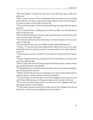 19
Min herre frågade sina tjänare och sade: 'Haven I eder fader eller någon broder ännu
därhemma?'
20
Och vi svarade min herre: 'Vi hava en åldrig fader och en son till honom, en som är född
på hans ålderdom och ännu är ung; men en broder till denne är död, så att han allena är
kvar efter sin moder, och hans fader har honom kär.'
21
Då sade du till dina tjänare: 'Fören honom hitned till mig, så att jag kan låta mitt öga vila
på honom.'
22
Och vi svarade min herre: 'Ynglingen kan icke lämna sin fader, ty om han lämnade sin
fader, så skulle denne dö.'
23
Men du sade till dina tjänare: 'Om eder yngste broder icke följer med eder hitned, så fån
I icke mer komma inför mitt ansikte.'
24
När vi därefter hade kommit hem till din tjänare, min fader, berättade vi för honom vad
min herre hade sagt.
25
Och när sedan vår fader sade: 'Faren tillbaka och köpen litet säd till föda åt oss',
26
svarade vi: 'Vi kunna icke fara ditned; allenast på det villkoret vilja vi fara, att vår yngste
broder följer med oss; ty vi få icke komma inför mannens ansikte om vår yngste broder icke
är med oss.
27
Men din tjänare, min fader, sade till oss: 'I veten själva att min hustru har fött åt mig två
söner,
28
och den ene gick bort ifrån mig, och jag sade: förvisso är han ihjälriven. Och jag har icke
sett honom sedan den tiden.
29
Om I nu tagen också denne ifrån mig och någon olycka händer honom, så skolen I bringa
mina grå hår med jämmer ned i dödsriket.'
30
Om jag alltså kommer hem till din tjänare, min fader, utan att vi hava med oss ynglingen,
som vår faders hjärta är så fäst vid,
31
då bliver det hans död, när han ser att ynglingen icke är med; och dina tjänare skulle så
bringa din tjänares, vår faders, grå hår med sorg ned i dödsriket.
32
Ty jag, din tjänare, har lovat min fader att ansvara för ynglingen och har sagt, att om jag
icke för denne till honom igen, så vill jag vara en syndare inför min fader i all min tid.
33
Låt nu därför din tjänare stanna kvar hos min herre såsom träl, i ynglingens ställe, men
låt ynglingen fara hem med sina bröder.
34
Ty huru skulle jag kunna fara hem till min fader utan att hava ynglingen med mig? Jag
förmår icke se den jämmer som då skulle komma över min fader.»
93
Genesis 44
 