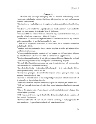Chapter 45
1
Då kunde Josef icke längre betvinga sig inför alla dem som stodo omkring honom.
Han ropade: »Må alla gå ut härifrån.» Och ingen fick stanna inne hos Josef, när han gav sig
till känna för sina bröder.
2
Och han brast ut i högljudd gråt, så att egyptierna hörde det; också Faraos husfolk hörde
det.
3
Och Josef sade till sina bröder: »Jag är Josef. Lever min fader ännu?» Men hans bröder
kunde icke svara honom, så förskräckta blevo de för honom.
4
Då sade Josef till sina bröder: »Kommen hitfram till mig.» Och när de kommo fram, sade
han: »Jag är Josef, eder broder, som I sålden till Egypten.
5
Men varen nu icke bedrövade och grämen eder icke däröver att I haven sålt mig hit: ty för
att bevara människors liv har Gud sänt mig hit före eder.
6
I två år har nu hungersnöd varit i landet, och ännu återstå fem år under vilka man varken
skall plöja eller skörda.
7
Men Gud sände mig hit före eder, för att I skullen bliva kvar på jorden och behållas vid liv,
ja, till räddning för många.
8
Så haven nu icke I sänt mig hit, utan Gud; och han har gjort mig till Faraos högste rådgivare
och till en herre över hela hans hus och till en furste över hela Egyptens land.
9
Skynden eder nu och faren hem till min fader, och sägen till honom: 'Så säger din son Josef:
Gud har satt mig till en herre över hela Egypten; kom ned till mig, dröj icke.
10
Du skall få bo i landet Gosen och vara mig nära, du med dina barn och barnbarn, dina
får och fäkreatur och allt vad som tillhör dig.
11
Jag vill där försörja dig -- ty ännu återstå fem hungerår -- så att varken du eller ditt hus
eller någon som hör dig till skall lida nöd.
12
I sen ju med egna ögon, också min broder Benjamin ser med egna ögon, att det är jag,
som med egen mun talar till eder.
13
Berätten nu för min fader om all min härlighet i Egypten och om allt vad I haven sett, och
skynden eder att föra min fader hitned.»
14
Så föll han sin broder Benjamin om halsen och grät, och Benjamin grät vid hans hals.
15
Och han kysste alla sina bröder och grät i deras armar. Sedan samtalade hans bröder med
honom.
16
När nu det ryktet spordes i Faraos hus, att Josefs bröder hade kommit, behagade detta
Farao och hans tjänare väl.
17
Och Farao sade till Josef: »Säg till dina bröder: 'Detta skolen I göra: lasten edra djur och
faren hem till Kanaans land;
18
hämten så eder fader och edert folk och kommen hit till mig, så skall jag giva eder det
bästa som finnes i Egyptens land, och I skolen få äta av landets fetma.'
94
Genesis 45
 