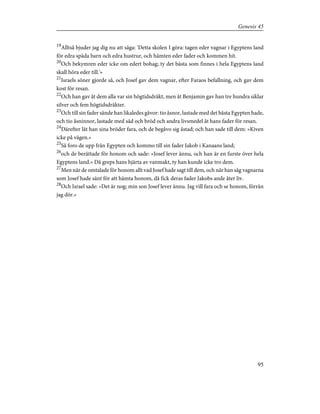 19
Alltså bjuder jag dig nu att säga: 'Detta skolen I göra: tagen eder vagnar i Egyptens land
för edra späda barn och edra hustrur, och hämten eder fader och kommen hit.
20
Och bekymren eder icke om edert bohag; ty det bästa som finnes i hela Egyptens land
skall höra eder till.'»
21
Israels söner gjorde så, och Josef gav dem vagnar, efter Faraos befallning, och gav dem
kost för resan.
22
Och han gav åt dem alla var sin högtidsdräkt, men åt Benjamin gav han tre hundra siklar
silver och fem högtidsdräkter.
23
Och till sin fader sände han likaledes gåvor: tio åsnor, lastade med det bästa Egypten hade,
och tio åsninnor, lastade med säd och bröd och andra livsmedel åt hans fader för resan.
24
Därefter lät han sina bröder fara, och de begåvo sig åstad; och han sade till dem: »Kiven
icke på vägen.»
25
Så foro de upp från Egypten och kommo till sin fader Jakob i Kanaans land;
26
och de berättade för honom och sade: »Josef lever ännu, och han är en furste över hela
Egyptens land.» Då greps hans hjärta av vanmakt, ty han kunde icke tro dem.
27
Men när de omtalade för honom allt vad Josef hade sagt till dem, och när han såg vagnarna
som Josef hade sänt för att hämta honom, då fick deras fader Jakobs ande åter liv.
28
Och Israel sade: »Det är nog; min son Josef lever ännu. Jag vill fara och se honom, förrän
jag dör.»
95
Genesis 45
 