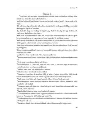 Chapter 46
1
Och Israel bröt upp med allt vad honom tillhörde. Och när han kom till Beer-Seba,
offrade han slaktoffer åt sin fader Isaks Gud.
2
Och Gud talade till Israel i en syn om natten; han sade: »Jakob! Jakob!» Han svarade: »Här
är jag.»
3
Då sade han: »Jag är Gud, din faders Gud; frukta icke för att draga ned till Egypten, ty där
skall jag göra dig till ett stort folk.
4
Jag skall själv draga ned med dig till Egypten, jag skall ock föra dig åter upp därifrån; och
Josefs hand skall tillsluta dina ögon.»
5
Och Jakob bröt upp från Beer-Seba; och Israels söner satte sin fader Jakob och sina späda
barn och sina hustrur på vagnarna som Farao hade sänt för att hämta honom.
6
Och de togo sin boskap och de ägodelar som de hade förvärvat i Kanaans land och kommo
så till Egypten, Jakob och alla hans avkomlingar med honom.
7
Sina söner och sonsöner, sina döttrar och sondöttrar, alla sina avkomlingar, förde han med
sig till Egypten.
8
Dessa äro namnen på Israels barn som kommo till Egypten: Jakob och hans söner. Jakobs
förstfödde var Ruben,
9
och Rubens söner voro Hanok, Pallu, Hesron och Karmi.
10
Simeons söner voro Jemuel, Jamin, Ohad, Jakin, Sohar och Saul, den kananeiska kvinnans
son.
11
Levis söner voro Gerson, Kehat och Merari.
12
Judas söner voro Er, Onan, Sela, Peres och Sera -- men Er och Onan dogo i Kanaans land
-- och Peres' söner voro Hesron och Hamul.
13
Isaskars söner voro Tola, Puva, Job och Simron.
14
Sebulons söner voro Sered, Elon och Jaleel.
15
Dessa voro Leas söner, de som hon födde åt Jakob i Paddan-Aram; tillika födde hon åt
honom dottern Dina. Söner och döttrar utgjorde tillsammans trettiotre personer.
16
Gads söner voro Sifjon och Haggi, Suni och Esbon, Eri och Arodi och Areli.
17
Asers söner voro Jimna, Jisva, Jisvi och Beria; och deras syster var Sera; men Berias söner
voro Heber och Malkiel.
18
Dessa voro söner till Silpa, som Laban hade givit åt sin dotter Lea, och dessa födde hon
åt Jakob, sexton personer.
19
Rakels, Jakobs hustrus, söner voro Josef och Benjamin.
20
Och de söner som föddes åt Josef i Egyptens land voro Manasse och Efraim; de föddes åt
honom av Asenat, dotter till Poti-Fera, prästen i On.
21
Och Benjamins söner voro Bela, Beker och Asbel, Gera och Naaman, Ehi och Ros, Muppim
och Huppim och Ard.
22
Dessa voro Rakels söner, de som föddes åt Jakob, tillsammans fjorton personer.
96
Genesis 46
 