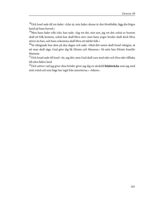 18
Och Josef sade till sin fader: »Icke så, min fader; denne är den förstfödde, lägg din högra
hand på hans huvud.»
19
Men hans fader ville icke; han sade: »Jag vet det, min son, jag vet det; också av honom
skall ett folk komma, också han skall bliva stor; men hans yngre broder skall dock bliva
större än han, och hans avkomma skall bliva ett talrikt folk.»
20
Så välsignade han dem på den dagen och sade: »Med ditt namn skall Israel välsigna, så
att man skall säga: Gud göre dig lik Efraim och Manasse.» Så satte han Efraim framför
Manasse.
21
Och Israel sade till Josef: »Se, jag dör; men Gud skall vara med eder och föra eder tillbaka
till edra fäders land.
22
Och utöver vad jag giver dina bröder giver jag dig en särskild höjdsträcka som jag med
mitt svärd och min båge har tagit från amoréerna.» »Sikem».
101
Genesis 48
 