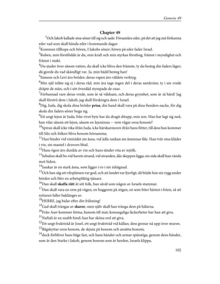 Chapter 49
1
Och Jakob kallade sina söner till sig och sade: Församlen eder, på det att jag må förkunna
eder vad som skall hända eder i kommande dagar:
2
Kommen tillhopa och hören, I Jakobs söner; hören på eder fader Israel.
3
Ruben, min förstfödde är du, min kraft och min styrkas förstling, främst i myndighet och
främst i makt.
4
Du sjuder över såsom vatten, du skall icke bliva den främste, ty du besteg din faders läger;
då gjorde du vad skändligt var. Ja, min bädd besteg han!
5
Simeon och Levi äro bröder; deras vapen äro våldets verktyg.
6
Min själ inlåte sig ej i deras råd, min ära tage ingen del i deras samkväm; ty i sin vrede
dräpte de män, och i sitt överdåd stympade de oxar.
7
Förbannad vare deras vrede, som är så våldsam, och deras grymhet, som är så hård! Jag
skall förströ dem i Jakob, jag skall förskingra dem i Israel.
8
Dig, Juda, dig skola dina bröder prisa; din hand skall vara på dina fienders nacke, för dig
skola din faders söner buga sig.
9
Ett ungt lejon är Juda; från rivet byte har du dragit ditupp, min son. Han har lagt sig ned,
han vilar såsom ett lejon, såsom en lejoninna -- vem vågar oroa honom?
10
Spiran skall icke vika ifrån Juda, icke härskarstaven ifrån hans fötter, till dess han kommer
till Silo och folken bliva honom hörsamma.
11
Han binder vid vinträdet sin åsna, vid ädla rankan sin åsninnas fåle. Han tvår sina kläder
i vin, sin mantel i druvors blod.
12
Hans ögon äro dunkla av vin och hans tänder vita av mjölk.
13
Sebulon skall bo vid havets strand, vid stranden, där skeppen ligga; sin sida skall han vända
mot Sidon.
14
Isaskar är en stark åsna, som ligger i ro i sin inhägnad.
15
Och han såg att viloplatsen var god, och att landet var ljuvligt; då böjde han sin rygg under
bördor och blev en arbetspliktig tjänare.
16
Dan skall skaffa rätt åt sitt folk, han såväl som någon av Israels stammar.
17
Dan skall vara en orm på vägen, en huggorm på stigen, en som biter hästen i foten, så att
ryttaren faller baklänges av.
18
HERRE, jag bidar efter din frälsning!
19
Gad skall trängas av skaror, men själv skall han tränga dem på hälarna.
20
Från Aser kommer fetma, honom till mat; konungsliga läckerheter har han att giva.
21
Naftali är en snabb hind; han har sköna ord att giva.
22
Ett ungt fruktträd är Josef, ett ungt fruktträd vid källan; dess grenar nå upp över muren.
23
Bågskyttar oroa honom, de skjuta på honom och ansätta honom;
24
dock förbliver hans båge fast, och hans händer och armar spänstiga, genom dens händer,
som är den Starke i Jakob, genom honom som är herden, Israels klippa,
102
Genesis 49
 
