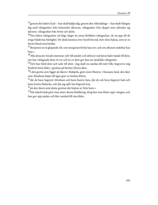 25
genom din faders Gud -- han skall hjälpa dig. genom den Allsmäktige -- han skall välsigna
dig med välsignelser från himmelen därovan, välsignelser från djupet som utbreder sig
därnere, välsignelser från bröst och sköte.
26
Din faders välsignelser nå högt, högre än mina förfäders välsignelser, de nå upp till de
eviga höjdernas härlighet. De skola komma över Josefs huvud, över dens hjässa, som är en
furste bland sina bröder.
27
Benjamin är en glupande ulv; om morgonen förtär han rov, och om aftonen utskiftar han
byte.»
28
Alla dessa äro Israels stammar, tolv till antalet, och detta är vad deras fader talade till dem,
när han välsignade dem; åt var och en av dem gav han sin särskilda välsignelse.
29
Och han bjöd dem och sade till dem: »Jag skall nu samlas till mitt folk; begraven mig
bredvid mina fäder, i grottan på hetiten Efrons åker,
30
i den grotta som ligger på åkern i Makpela, gent emot Mamre, i Kanaans land, den åker
som Abraham köpte till egen grav av hetiten Efron,
31
där de hava begravit Abraham och hans hustru Sara, där de ock hava begravit Isak och
hans hustru Rebecka, och där jag själv har begravit Lea,
32
på den åkern som jämte grottan där köptes av Hets barn.»
33
När Jakob hade givit sina söner denna befallning, drog han sina fötter upp i sängen; och
han gav upp andan och blev samlad till sina fäder.
103
Genesis 49
 