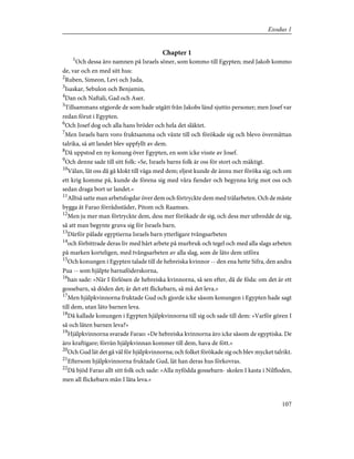 Chapter 1
1
Och dessa äro namnen på Israels söner, som kommo till Egypten; med Jakob kommo
de, var och en med sitt hus:
2
Ruben, Simeon, Levi och Juda,
3
Isaskar, Sebulon och Benjamin,
4
Dan och Naftali, Gad och Aser.
5
Tillsammans utgjorde de som hade utgått från Jakobs länd sjuttio personer; men Josef var
redan förut i Egypten.
6
Och Josef dog och alla hans bröder och hela det släktet.
7
Men Israels barn voro fruktsamma och växte till och förökade sig och blevo övermåttan
talrika, så att landet blev uppfyllt av dem.
8
Då uppstod en ny konung över Egypten, en som icke visste av Josef.
9
Och denne sade till sitt folk: »Se, Israels barns folk är oss för stort och mäktigt.
10
Välan, låt oss då gå klokt till väga med dem; eljest kunde de ännu mer föröka sig; och om
ett krig komme på, kunde de förena sig med våra fiender och begynna krig mot oss och
sedan draga bort ur landet.»
11
Alltså satte man arbetsfogdar över dem och förtryckte dem med trälarbeten. Och de måste
bygga åt Farao förrådsstäder, Pitom och Raamses.
12
Men ju mer man förtryckte dem, dess mer förökade de sig, och dess mer utbredde de sig,
så att man begynte gruva sig för Israels barn.
13
Därför pålade egyptierna Israels barn ytterligare tvångsarbeten
14
och förbittrade deras liv med hårt arbete på murbruk och tegel och med alla slags arbeten
på marken korteligen, med tvångsarbeten av alla slag, som de läto dem utföra
15
Och konungen i Egypten talade till de hebreiska kvinnor -- den ena hette Sifra, den andra
Pua -- som hjälpte barnaföderskorna,
16
han sade: »När I förlösen de hebreiska kvinnorna, så sen efter, då de föda: om det är ett
gossebarn, så döden det; är det ett flickebarn, så må det leva.»
17
Men hjälpkvinnorna fruktade Gud och gjorde icke såsom konungen i Egypten hade sagt
till dem, utan läto barnen leva.
18
Då kallade konungen i Egypten hjälpkvinnorna till sig och sade till dem: »Varför gören I
så och låten barnen leva?»
19
Hjälpkvinnorna svarade Farao: »De hebreiska kvinnorna äro icke såsom de egyptiska. De
äro kraftigare; förrän hjälpkvinnan kommer till dem, hava de fött.»
20
Och Gud lät det gå väl för hjälpkvinnorna; och folket förökade sig och blev mycket talrikt.
21
Eftersom hjälpkvinnorna fruktade Gud, lät han deras hus förkovras.
22
Då bjöd Farao allt sitt folk och sade: »Alla nyfödda gossebarn- skolen I kasta i Nilfloden,
men all flickebarn mån I låta leva.»
107
Exodus 1
 