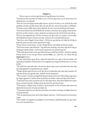 Chapter 2
1
Och en man av Levis hus gick åstad och tog till hustru Levis dotter.
2
Och hustrun blev havande och födde en son. Och hon såg att det var ett vackert barn och
dolde honom i tre månader.
3
Men när hon icke längre kunde dölja honom, tog hon en kista av rör, beströk den med
jordbeck och tjära och lade barnet däri och satte den så i vassen vid stranden av Nilfloden.
4
Och hans syster ställde sig ett stycke därifrån, för att se huru det skulle gå med honom.
5
Och Faraos dotter kom ned till floden för att bada, och hennes tärnor gingo utmed floden.
När hon nu fick se kistan i vassen, sände hon sin tjänarinna dit och lät hämta den till sig.
6
Och när hon öppnade den, fick hon se barnet och såg att det var en gosse, och han grät.
Då ömkade hon sig över honom och sade: »Detta är ett av de hebreiska barnen.»
7
Men hans syster frågade Faraos dotter: »Vill du att jag skall gå och kalla hit till dig en
hebreisk amma som kan amma upp barnet åt dig?»
8
Faraos dotter svarade henne: »Ja, gå.» Då gick flickan och kallade dit barnets moder.
9
Och Faraos dotter sade till henne: »Tag detta barn med dig, och amma upp det åt mig, så
vill jag giva dig lön därför.» Och kvinnan tog barnet och ammade upp det.
10
När sedan gossen hade vuxit upp; förde hon honom till Faraos dotter, och denna upptog
honom såsom sin son och gav honom namnet Mose, »ty», sade hon, »ur vattnet har jag
dragit upp honom».
11
På den tiden hände sig att Mose, sedan han hade blivit stor, gick ut till sina bröder och
såg på deras trälarbete. Och han fick se att en egyptisk man slog en hebreisk man, en av hans
bröder.
12
då vände han sig åt alla sidor, och när han såg att ingen annan människa fanns där, slog
han ihjäl egyptiern och gömde honom i sanden.
13
Dagen därefter gick han åter ut och fick då se två hebreiska män träta med varandra. Då
sade han till den som gjorde orätt: »Skall du slå din landsman?»
14
Han svarade: »Vem har satt dig till hövding och domare över oss? Vill du dräpa mig, såsom
du dräpte egyptiern?» Då blev Mose förskräckt och tänkte: »Så har då saken blivit känd.»
15
Också fick Farao höra om denna sak och ville dräpa Mose. Men Mose flydde bort undan
Farao; och han stannade i Midjans land; där satte han sig vid en brunn.
16
Och prästen i Midjan hade sju döttrar. Dessa kommo nu för att hämta upp vatten och
skulle fylla hoarna för att vattna sin faders får.
17
Då kommo herdarna och ville driva bort dem; men Mose stod upp och hjälpte dem och
vattnade deras får.
18
När de sedan kommo hem till sin fader Reguel, sade han: »Varför kommen I så snart hem
i dag?»
19
De svarade: »En egyptisk man hjälpte oss mot herdarna; därtill hämtade han upp vatten
åt oss och vattnade fåren.»
108
Exodus 2
 