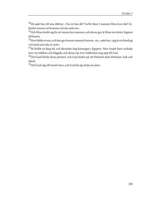 20
Då sade han till sina döttrar: »Var är han då? Varför läten I mannen bliva kvar där? In-
bjuden honom att komma och äta med oss».
21
Och Mose beslöt sig för att stanna hos mannen, och denne gav åt Mose sin dotter Sippora
till hustru.
22
Hon födde en son, och han gav honom namnet Gersom, »ty», sade han, »jag är en främling
i ett land som icke är mitt».
23
Så förflöt en lång tid, och därunder dog konungen i Egypten. Men Israels barn suckade
över sin träldom och klagade; och deras rop över träldomen steg upp till Gud.
24
Och Gud hörde deras jämmer, och Gud tänkte på sitt förbund med Abraham, Isak och
Jakob.
25
Och Gud såg till Israels barn, och Gud lät sig vårda om dem.
109
Exodus 2
 