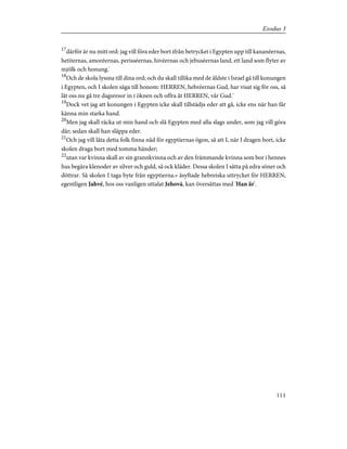17
därför är nu mitt ord: jag vill föra eder bort ifrån betrycket i Egypten upp till kananéernas,
hetiternas, amoréernas, perisséernas, hivéernas och jebuséernas land, ett land som flyter av
mjölk och honung.'
18
Och de skola lyssna till dina ord; och du skall tillika med de äldste i Israel gå till konungen
i Egypten, och I skolen säga till honom: HERREN, hebréernas Gud, har visat sig för oss, så
låt oss nu gå tre dagsresor in i öknen och offra åt HERREN, vår Gud.'
19
Dock vet jag att konungen i Egypten icke skall tillstädja eder att gå, icke ens när han får
känna min starka hand.
20
Men jag skall räcka ut min hand och slå Egypten med alla slags under, som jag vill göra
där; sedan skall han släppa eder.
21
Och jag vill låta detta folk finna nåd för egyptiernas ögon, så att I, när I dragen bort, icke
skolen draga bort med tomma händer;
22
utan var kvinna skall av sin grannkvinna och av den främmande kvinna som bor i hennes
hus begära klenoder av silver och guld, så ock kläder. Dessa skolen I sätta på edra söner och
döttrar. Så skolen I taga byte från egyptierna.» åsyftade hebreiska uttrycket för HERREN,
egentligen Jahvé, hos oss vanligen uttalat Jehová, kan översättas med 'Han är'.
111
Exodus 3
 