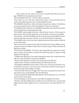Chapter 4
1
Mose svarade och sade: »Men om de nu icke tro mig eller lyssna till mina ord, utan
säga: 'HERREN har icke uppenbarat sig för dig'?»
2
Då sade HERREN till honom: »Vad är det du har i din hand?»
3
Han svarade: »En stav.» Han sade: »Kasta den på marken.» När han då kastade den på
marken, förvandlades den till en orm; och Mose flydde för honom.
4
Men HERREN sade till Mose: »Räck ut din hand och tag honom i stjärten.» Då räckte han
ut sin hand och grep honom; och han förvandlades åter till en stav i hans hand.
5
Och HERREN sade: »Så skola de. tro att HERREN, deras fäders Gud, Abrahams Gud, Isaks
Gud och Jakobs Gud, har uppenbarat sig för dig.
6
Och HERREN sade ytterligare till honom: »Stick din hand i barmen.» Och han stack sin
hand i barmen. När han sedan drog ut den, se, då var handen vit såsom snö av spetälska.
7
Åter sade han. »Stick din hand tillbaka i barmen.» Och han stack sin hand tillbaka i barmen.
När han sedan drog ut den igen ur barmen, se, då var den åter lik hans övriga kropp.
8
Och HERREN sade: »Om de icke vilja tro dig eller akta på det första tecknet, så måste de
tro det andra tecknet.
9
Men om de icke ens tro dessa två tecken eller lyssna till dina ord, så tag av Nilflodens vatten
och gjut ut det på torra landet, så skall vattnet, som du har tagit ur floden, förvandlas till
blod på torra landet.»
10
Då sade Mose till HERREN: »Ack I Herre, jag är ingen talför man; jag har icke varit det
förut, och jag är det icke heller nu, sedan du har talat till din tjänare, ty jag har ett trögt
målföre och en trög tunga.
11
HERREN sade till honom: »Vem har givit människan munnen, eller vem gör henne stum
eller döv, seende eller blind? Är det icke jag, HERREN?
12
Så gå nu åstad, jag skall vara med din mun och lära dig vad du skall tala.»
13
Men han sade: »Ack Herre, sänd ditt budskap med vilken annan du vill.»
14
Då upptändes HERRENS vrede mot Mose, och han sade: »Har du icke din broder Aron,
leviten? Jag vet att han är en man som kan tala. Och han går nu åstad för att möta dig, och
när han får se dig, skall han glädjas i sitt hjärta.
15
Och du skall tala till honom och lägga orden i hans mun; och jag skall vara med din mun
och med hans mun, och jag skall lära eder vad I skolen göra.
16
Och han skall tala för dig till folket; alltså skall han vara för dig såsom mun, och du skall
vara för honom såsom en gud.
17
Och du skall taga i din hand denna stav, med vilken du skall göra dina tecken.»
18
Därefter vände Mose tillbaka till sin svärfader Jeter och sade till honom: »Låt mig vända
tillbaka till mina bröder i Egypten, för att se om de ännu leva.» Jetro sade till Mose: »Gå i
frid.»
112
Exodus 4
 