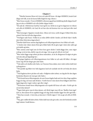 Chapter 5
1
Därefter kommo Mose och Aron och sade till Farao: »Så säger HERREN, Israels Gud:
Släpp mitt folk, så att de kunna hålla högtid åt mig i öknen.»
2
Men Farao svarade: »Vem är HERREN, eftersom jag på hans befallning skulle släppa Israel?
Jag vet icke av HERREN och vill ej heller släppa Israel.»
3
Då sade de: »Hebréernas Gud har visat sig för oss. Så låt oss nu gå tre dagsresor in i öknen
och offra åt HERREN, vår Gud, för att han icke må komma över oss med pest eller med
svärd.»
4
Men konungen i Egypten svarade dem: »Mose och Aron, varför dragen I folket ifrån dess
arbete? Gån bort till edra dagsverken.
5
Ytterligare sade Farao: »Folket är ju redan alltför talrikt i landet, och likväl viljen I skaffa
dem frihet ifrån deras dagsverken!»
6
Därefter bjöd Farao samma dag fogdarna och tillsyningsmännen över folket och sade:
7
»I skolen icke vidare såsom förut giva folket halm till att göra tegel. Låten dem själva gå
och skaffa sig halm.
8
Men samma antal tegel som de förut hava gjort skolen I ändå ålägga dem, utan något
avdrag; ty de äro lata, därför ropa de och säga: 'Låt oss gå och offra åt vår Gud.'
9
Man måste lägga tungt arbete på dessa människor, så att de därigenom få något att göra
och icke akta på lögnaktigt tal.»
10
Då gingo fogdarna och tillsyningsmännen över folket ut och sade till folket: »Så säger
Farao: Jag vill icke längre giva eder halm.
11
Gån själva och skaffen eder halm, var I kunnen finna sådan; men i edert arbete skall intet
avdrag göras.»
12
Då spridde sig folket över hela Egyptens land och samlade strå för att bruka det såsom
halm.
13
Och fogdarna drevo på dem och sade: »Fullgören edert arbete, var dag det för den dagen
bestämda, likasom när man gav eder halm.»
14
Och Israels barns tillsyningsmän, de som Faraos fogdar hade satt över dem, fingo uppbära
hugg och slag, och man sade till dem: »Varför haven I icke såsom förut fullgjort edert före-
lagda dagsverke i tegel, varken i går eller i dag?»
15
Då kommo Israels barns tillsyningsmän och ropade till Farao och sade: »Varför gör du
så mot dina tjänare?
16
Ingen halm giver man åt dina tjänare, och likväl säger man till oss: 'Skaffen fram tegel.'
Och se, dina tjänare få nu uppbära hugg och slag, fastän skulden ligger hos ditt eget folk.»
17
Men han svarade: »I ären lata, ja lata ären I. Därför sägen I: 'Låt oss gå och offra åt HER-
REN.'
18
Nej, gån i stället till edert arbete. Halm skall man icke giva eder, men det bestämda antalet
tegel måsten I ändå lämna.»
114
Exodus 5
 