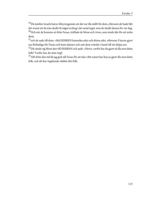 19
Då märkte Israels barns tillsyningsmän att det var illa ställt för dem, eftersom de hade fått
det svaret att de icke skulle få något avdrag i det antal tegel, som de skulle lämna för var dag.
20
Och när de kommo ut ifrån Farao, träffade de Mose och Aron, som stodo där för att möta
dem;
21
och de sade till dem: »Må HERREN hemsöka eder och döma eder, eftersom I haven gjort
oss förhatliga för Farao och hans tjänare och satt dem svärdet i hand till att dräpa oss.
22
Då vände sig Mose åter till HERREN och sade: »Herre, varför har du gjort så illa mot detta
folk? Varför har du sänt mig?
23
Allt ifrån den tid då jag gick till Farao för att tala i ditt namn har han ju gjort illa mot detta
folk, och du har ingalunda räddat ditt folk.
115
Exodus 5
 