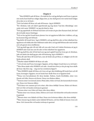 Chapter 6
1
Men HERREN sade till Mose: »Nu skall du få se vad jag skall göra med Farao; ty genom
min starka hand skall han nödgas släppa dem, ja, han skall genom min starka hand nödgas
driva dem ut ur sitt land.»
2
Och Gud talade till Mose och sade till honom: »Jag är HERREN.
3
För Abraham, Isak och Jakob uppenbarade jag mig såsom 'Gud den Allsmäktige', men
under mitt namn 'HERREN' var jag icke känd av dem.
4
Och jag upprättade ett förbund med dem och lovade att giva dem Kanaans land, det land
där de bodde såsom främlingar.
5
Och nu har jag hört Israels barns jämmer över att egyptierna hålla dem i träldom, och jag
har kommit ihåg mitt förbund.
6
Säg därför till Israels barn: 'Jag är HERREN, och jag skall föra eder ut från trälarbetet hos
egyptierna och rädda eder från träldomen under dem, och jag skall förlossa eder med uträckt
arm och genom stora straffdomar.
7
Och jag skall taga eder till mitt folk och vara eder Gud; och I skolen förnimma att jag är
HERREN eder Gud, han som för eder ut från trälarbetet hos egyptierna.
8
Och jag skall föra eder till det land som jag med upplyft hand har lovat giva åt Abraham,
Isak och Jakob; det skall jag giva eder till besittning. Jag är HERREN.'»
9
Detta allt sade Mose till Israels barn, men de hörde icke på Mose, av otålighet och för det
hårda arbetets skull.
10
Därefter talade HERREN till Mose och sade:
11
»Gå och tala med Farao, konungen i Egypten, att han släpper Israels barn ut ur sitt land.»
12
Men Mose talade inför HERREN och sade: »Israels barn höra ju icke på mig; huru skulle
då Farao vilja höra mig -- mig som har oomskurna läppar?»
13
Men HERREN talade till Mose och Aron och gav dem befallning till Israels barn och till
Farao, konungen i Egypten, om att Israels barn skulle föras ut ur Egyptens land.
14
Dessa voro huvudmännen för deras familjer. Rubens, Israels förstföddes, söner voro
Hanok och Pallu, Hesron och Karmi. Dessa voro Rubens släkter.
15
Simeons söner voro Jemuel, Jamin, Ohad, Jakin, Sohar och Saul, den kananeiska kvinnans
son. Dessa voro Simeons släkter.
16
Och dessa voro namnen på Levis söner, efter deras ättföljd: Gerson, Kehat och Merari.
Och Levi blev ett hundra trettiosju år gammal.
17
Gersons söner voro Libni och Simei, efter deras släkter.
18
Kehats söner voro Amram, Jishar, Hebron och Ussiel. Och Kehat blev ett hundra trettiotre
år gammal.
19
Meraris söner voro Maheli och Musi. Dessa voro leviternas släkter, efter deras ättföljd.
20
Men Amram tog sin faders syster Jokebed till hustru, och hon födde åt honom Aron och
Mose. Och Amram blev ett hundra trettiosju år gammal.
116
Exodus 6
 