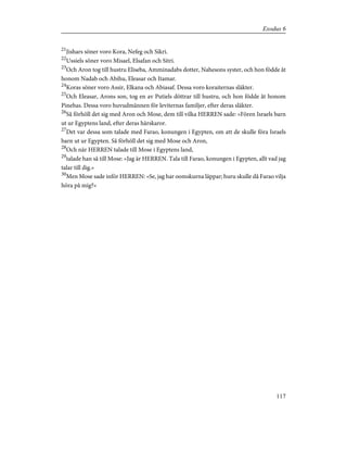 21
Jishars söner voro Kora, Nefeg och Sikri.
22
Ussiels söner voro Misael, Elsafan och Sitri.
23
Och Aron tog till hustru Eliseba, Amminadabs dotter, Nahesons syster, och hon födde åt
honom Nadab och Abihu, Eleasar och Itamar.
24
Koras söner voro Assir, Elkana och Abiasaf. Dessa voro koraiternas släkter.
25
Och Eleasar, Arons son, tog en av Putiels döttrar till hustru, och hon födde åt honom
Pinehas. Dessa voro huvudmännen för leviternas familjer, efter deras släkter.
26
Så förhöll det sig med Aron och Mose, dem till vilka HERREN sade: »Fören Israels barn
ut ur Egyptens land, efter deras härskaror.
27
Det var dessa som talade med Farao, konungen i Egypten, om att de skulle föra Israels
barn ut ur Egypten. Så förhöll det sig med Mose och Aron,
28
Och när HERREN talade till Mose i Egyptens land,
29
talade han så till Mose: »Jag är HERREN. Tala till Farao, konungen i Egypten, allt vad jag
talar till dig.»
30
Men Mose sade inför HERREN: »Se, jag har oomskurna läppar; huru skulle då Farao vilja
höra på mig?»
117
Exodus 6
 
