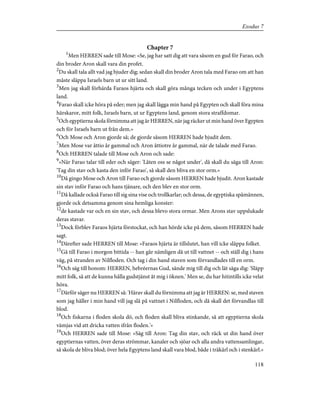 Chapter 7
1
Men HERREN sade till Mose: »Se, jag har satt dig att vara såsom en gud för Farao, och
din broder Aron skall vara din profet.
2
Du skall tala allt vad jag bjuder dig; sedan skall din broder Aron tala med Farao om att han
måste släppa Israels barn ut ur sitt land.
3
Men jag skall förhärda Faraos hjärta och skall göra många tecken och under i Egyptens
land.
4
Farao skall icke höra på eder; men jag skall lägga min hand på Egypten och skall föra mina
härskaror, mitt folk, Israels barn, ut ur Egyptens land, genom stora straffdomar.
5
Och egyptierna skola förnimma att jag är HERREN, när jag räcker ut min hand över Egypten
och för Israels barn ut från dem.»
6
Och Mose och Aron gjorde så; de gjorde såsom HERREN hade bjudit dem.
7
Men Mose var åttio år gammal och Aron åttiotre år gammal, när de talade med Farao.
8
Och HERREN talade till Mose och Aron och sade:
9
»När Farao talar till eder och säger: 'Låten oss se något under', då skall du säga till Aron:
'Tag din stav och kasta den inför Farao', så skall den bliva en stor orm.»
10
Då gingo Mose och Aron till Farao och gjorde såsom HERREN hade bjudit. Aron kastade
sin stav inför Farao och hans tjänare, och den blev en stor orm.
11
Då kallade också Farao till sig sina vise och trollkarlar; och dessa, de egyptiska spåmännen,
gjorde ock detsamma genom sina hemliga konster:
12
de kastade var och en sin stav, och dessa blevo stora ormar. Men Arons stav uppslukade
deras stavar.
13
Dock förblev Faraos hjärta förstockat, och han hörde icke på dem, såsom HERREN hade
sagt.
14
Därefter sade HERREN till Mose: »Faraos hjärta är tillslutet, han vill icke släppa folket.
15
Gå till Farao i morgon bittida -- han går nämligen då ut till vattnet -- och ställ dig i hans
väg, på stranden av Nilfloden. Och tag i din hand staven som förvandlades till en orm.
16
Och säg till honom: HERREN, hebréernas Gud, sände mig till dig och lät säga dig: 'Släpp
mitt folk, så att de kunna hålla gudstjänst åt mig i öknen.' Men se, du har hitintills icke velat
höra.
17
Därför säger nu HERREN så: 'Härav skall du förnimma att jag är HERREN: se, med staven
som jag håller i min hand vill jag slå på vattnet i Nilfloden, och då skall det förvandlas till
blod.
18
Och fiskarna i floden skola dö, och floden skall bliva stinkande, så att egyptierna skola
vämjas vid att dricka vatten ifrån floden.'»
19
Och HERREN sade till Mose: »Säg till Aron: Tag din stav, och räck ut din hand över
egyptiernas vatten, över deras strömmar, kanaler och sjöar och alla andra vattensamlingar,
så skola de bliva blod; över hela Egyptens land skall vara blod, både i träkärl och i stenkärl.»
118
Exodus 7
 