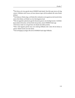 20
Och Mose och Aron gjorde såsom HERREN hade bjudit. Han lyfte upp staven och slog
vattnet i Nilfloden inför Faraos och hans tjänares ögon; då förvandlades allt vatten floden
till blod.
21
Och fiskarna i floden dogo, och floden blev stinkande, så att egyptierna icke kunde dricka
vatten ifrån floden; och blodet var över hela Egyptens land.
22
Men de egyptiska spåmännen gjorde detsamma genom sina hemliga konster. Så förblev
Faraos hjärta förstockat, och han hörde icke på dem, såsom HERREN hade sagt.
23
Och Farao vände om och gick hem och aktade icke heller på detta.
24
Men i hela Egypten grävde man runt omkring Nilfloden efter vatten till att dricka; ty
vattnet i floden kunde man icke dricka.
25
Och så förgingo sju dagar efter det att HERREN hade slagit Nilfloden.
119
Exodus 7
 