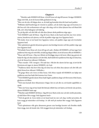 Chapter 8
1
Därefter sade HERREN till Mose: »Gå till Farao och säg till honom: Så säger HERREN:
Släpp mitt folk, så att de kunna hålla gudstjänst åt mig.
2
Men om du icke vill släppa dem, se, då skall jag hemsöka hela ditt land med paddor.
3
Nilfloden skall frambringa ett vimmel av paddor, och de skola stiga upp och komma in i
ditt hus och i din sovkammare och upp i din säng, och in i dina tjänares hus och bland ditt
folk, och i dina bakugnar och baktråg.
4
Ja, på dig själv och ditt folk och alla dina tjänare skola paddorna stiga upp.»
5
Och HERREN sade till Mose: »Säg till Aron: Räck ut din hand med din stav över ström-
marna, kanalerna och sjöarna, och låt så paddor stiga upp över Egyptens land.»
6
Då räckte Aron ut sin hand över Egyptens vatten, och paddor stego upp och övertäckte
Egyptens land.
7
Men spåmännen gjorde detsamma genom sina hemliga konster och läto paddor stiga upp
över Egyptens land.
8
Då kallade Farao Mose och Aron till sig och sade: »Bedjen till HERREN, att han tager bort
paddorna från mig och mitt folk, så skall jag släppa folket, så att de kunna offra åt HERREN.»
9
Mose sade till Farao: »Dig vare tillstatt att förelägga mig en tid inom vilken jag, genom att
bedja för dig och dina tjänare och ditt folk, skall skaffa bort paddorna från dig och dina hus,
så att de finnas kvar allenast i Nilfloden.
10
Han svarade: »Till i morgon.» Då sade han: »Må det ske såsom du har sagt, så att du får
förnimma att ingen är såsom HERREN, vår Gud.
11
Paddorna skola vika bort ifrån dig och dina hus och ifrån dina tjänare och ditt folk och
skola finnas kvar allenast i Nilfloden.»
12
Så gingo Mose och Aron ut ifrån Farao. Och Mose ropade till HERREN om hjälp mot
paddorna som han hade låtit komma över Farao.
13
Och HERREN gjorde såsom Mose hade begärt: paddorna dogo och försvunno ifrån husen,
gårdarna och fälten.
14
Och man kastade dem tillsammans i högar, här en och där en; och landet uppfylldes av
stank.
15
Men när Farao såg att han hade fått lättnad, tillslöt han sitt hjärta och hörde icke på dem,
såsom HERREN hade sagt.
16
Därefter sade HERREN till Mose: »Säg till Aron: Räck ut din stav och slå i stoftet på jorden,
så skall därav bliva mygg i hela Egyptens land.»
17
Och de gjorde så: Aron räckte ut sin hand med sin stav och slog i stoftet på jorden; då
kom mygg på människor och boskap. Av allt stoft på marken blev mygg i hela Egyptens
land.
18
Och spåmännen ville göra detsamma genom sina hemliga konster och försökte skaffa
fram mygg, men de kunde icke. Och myggen kom på människor och boskap.
120
Exodus 8
 