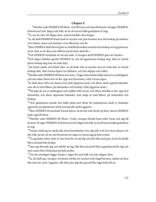 Chapter 9
1
Därefter sade HERREN till Mose: »Gå till Farao och tala till honom: Så säger HERREN,
hebréernas Gud: Släpp mitt folk, så att de kunna hålla gudstjänst åt mig.
2
Ty om du icke vill släppa dem, utan kvarhåller dem längre,
3
se, då skall HERRENS hand med en mycket svår pest komma över din boskap på marken,
över hästar, åsnor och kameler, över fäkreatur och får.
4
Men HERREN skall därvid göra en åtskillnad mellan israeliternas boskap och egyptiernas,
så att intet av de djur som tillhöra Israels barn skall dö.»
5
Och HERREN bestämde en tid och sade: »I morgon skall HERREN göra så i landet.»
6
Och dagen därefter gjorde HERREN så, och all egyptiernas boskap dog. Men av Israels
barns boskap dog icke ett enda djur;
7
när Farao sände och hörde efter, se, då hade icke så mycket som ett enda djur av Israels
boskap dött. Men Faraos hjärta var tillslutet, och han släppte icke folket
8
Därefter sade HERREN till Mose och Aron: »Tagen edra händer fulla med sot ur smältugnen,
och må sedan Mose strö ut det, upp mot himmelen, inför Faraos ögon,
9
så skall därav bliva ett damm över hela Egyptens land, och därav skola uppstå bulnader,
som slå ut med blåsor, på människor och boskap i hela Egyptens land.»
10
Då togo de sot ur smältugnen och trädde inför Farao, och Mose strödde ut det, upp mot
himmelen; och därav uppstodo bulnader, som slogo ut med blåsor, på människor och
boskap.
11
Och spåmännen kunde icke hålla stånd mot Mose för bulnadernas skull, ty bulnader
uppstodo på spåmännen såväl som på alla andra egyptier.
12
Men HERREN förstockade Faraos hjärta, så att han icke hörde på dem, såsom HERREN
hade sagt till Mose.
13
Därefter sade HERREN till Mose: »Träd i morgon bittida fram inför Farao och säg till
honom: Så säger HERREN, hebréernas Gud: Släpp mitt folk, så att de kunna hålla gudstjänst
åt mig.
14
Annars skall jag nu sända alla mina hemsökelser över dig själv och över dina tjänare och
ditt folk, på det att du må förnimma att ingen är såsom jag på hela jorden.
15
Ty jag hade redan räckt ut min land för att slå dig och ditt folk med pest, så att du skulle
bliva utrotad från jorden;
16
men jag skonade dig, just därför att jag ville låta min kraft bliva uppenbarad för dig och
mitt namn bliva förkunnat på hela jorden.
17
Om du ytterligare lägger hinder i vägen för mitt folk och icke släpper dem,
18
se, då skall jag i morgon vid denna tid låta ett mycket svårt hagel komma, sådant att dess
like icke har varit i Egypten, allt ifrån den dag dess grund blev lagd ända till nu.
122
Exodus 9
 